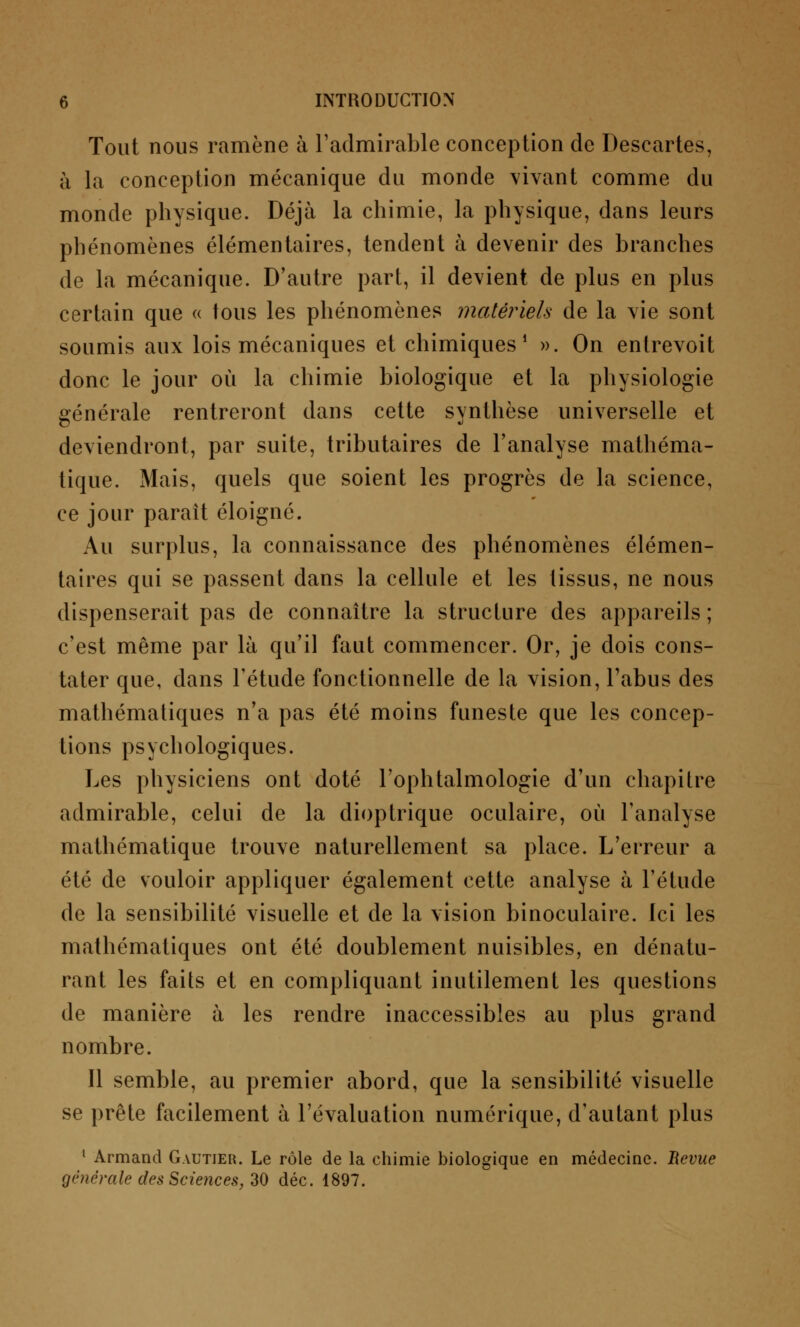 Tout nous ramène à l'admirable conception de Descartes, à la conception mécanique du monde vivant comme du monde physique. Déjà la chimie, la physique, dans leurs phénomènes élémentaires, tendent à devenir des branches de la mécanique. D'autre part, il devient de plus en plus certain que « tous les phénomènes matériels de la vie sont soumis aux lois mécaniques et chimiques1 ». On entrevoit donc le jour où la chimie biologique et la physiologie générale rentreront dans cette synthèse universelle et deviendront, par suite, tributaires de l'analyse mathéma- tique. Mais, quels que soient les progrès de la science, ce jour paraît éloigné. Au surplus, la connaissance des phénomènes élémen- taires qui se passent dans la cellule et les tissus, ne nous dispenserait pas de connaître la structure des appareils ; c'est même par là qu'il faut commencer. Or, je dois cons- tater que, dans l'étude fonctionnelle de la vision, l'abus des mathématiques n'a pas été moins funeste que les concep- tions psychologiques. Les physiciens ont doté l'ophtalmologie d'un chapitre admirable, celui de la dioptrique oculaire, où l'analyse mathématique trouve naturellement sa place. L'erreur a été de vouloir appliquer également cette analyse à l'étude de la sensibilité visuelle et de la vision binoculaire. Ici les mathématiques ont été doublement nuisibles, en dénatu- rant les faits et en compliquant inutilement les questions de manière à les rendre inaccessibles au plus grand nombre. Il semble, au premier abord, que la sensibilité visuelle se prête facilement à l'évaluation numérique, d'autant plus 1 Armand Gautier. Le rôle de la chimie biologique en médecine. Revue générale des Sciences, 30 déc. 1897.