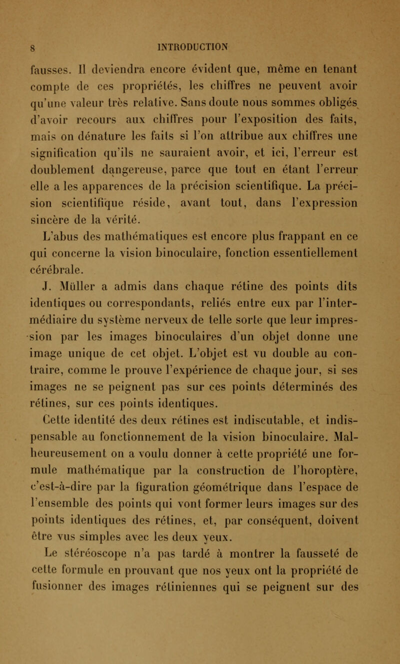 fausses. Il deviendra encore évident que, même en tenant compte de ces propriétés, les chiffres ne peuvent avoir qu'une valeur très relative. Sans doute nous sommes obligés d'avoir recours aux chiffres pour l'exposition des faits, mais on dénature les faits si l'on attribue aux chiffres une signification qu'ils ne sauraient avoir, et ici, l'erreur est doublement dangereuse, parce que tout en étant l'erreur elle a les apparences de la précision scientifique. La préci- sion scientifique réside, avant tout, dans l'expression sincère de la vérité. L'abus des mathématiques est encore plus frappant en ce qui concerne la vision binoculaire, fonction essentiellement cérébrale. J. Mûller a admis dans chaque rétine des points dits identiques ou correspondants, reliés entre eux par l'inter- médiaire du système nerveux de telle sorte que leur impres- sion par les images binoculaires d'un objet donne une image unique de cet objet. L'objet est vu double au con- traire, comme le prouve l'expérience de chaque jour, si ses images ne se peignent pas sur ces points déterminés des rétines, sur ces points identiques. Cette identité des deux rétines est indiscutable, et indis- pensable au fonctionnement de la vision binoculaire. Mal- heureusement on a voulu donner à cette propriété une for- mule mathématique par la construction de l'horoptère, c'est-à-dire par la figuration géométrique dans l'espace de l'ensemble des points qui vont former leurs images sur des points identiques des rétines, et, par conséquent, doivent être vus simples avec les deux yeux. Le stéréoscope n'a pas tardé à montrer la fausseté de cette formule en prouvant que nos yeux ont la propriété de fusionner des images rétiniennes qui se peignent sur des