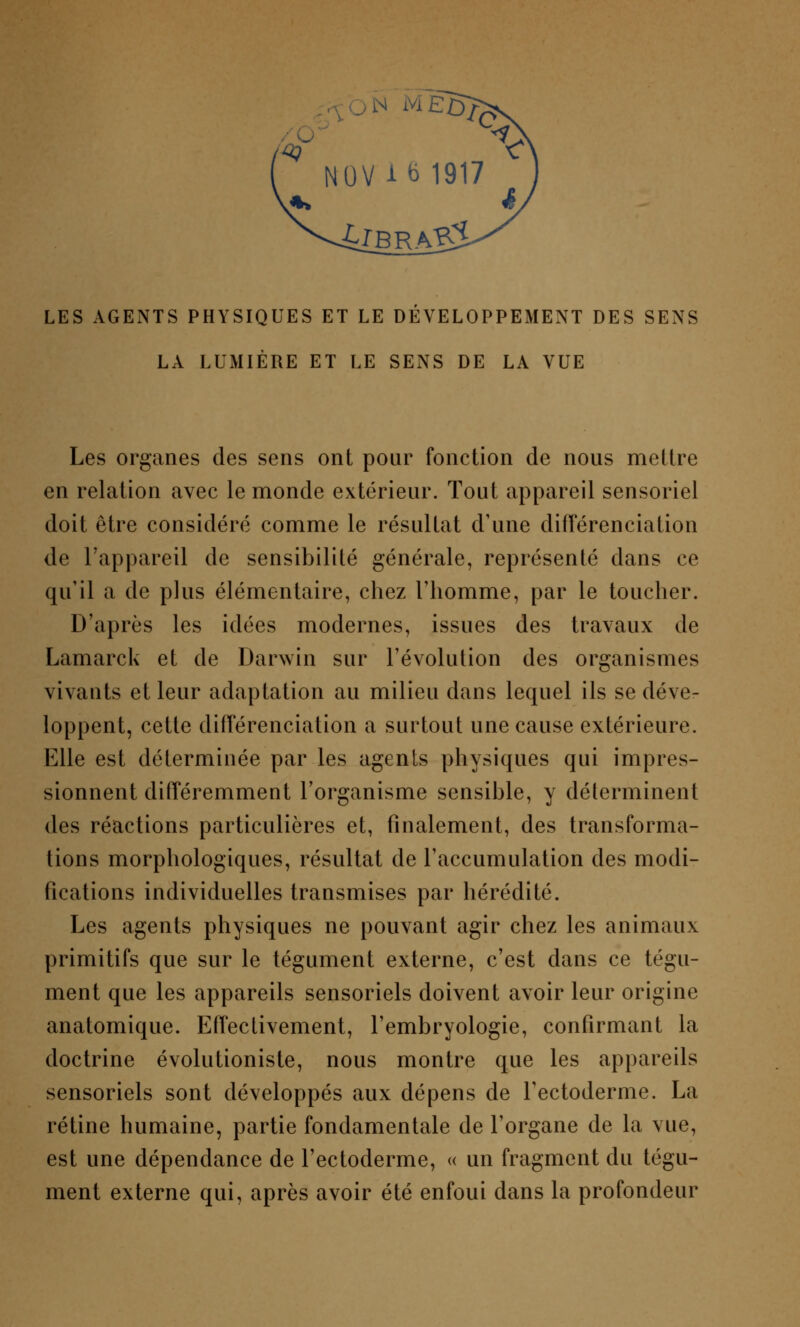 N M LES AGENTS PHYSIQUES ET LE DEVELOPPEMENT DES SENS LA LUMIÈRE ET LE SENS DE LA VUE Les organes des sens ont pour fonction de nous mettre en relation avec le monde extérieur. Tout appareil sensoriel doit être considéré comme le résultat d'une différenciation de l'appareil de sensibilité générale, représenté dans ce qu'il a de plus élémentaire, chez l'homme, par le toucher. D'après les idées modernes, issues des travaux de Lamarck et de Darwin sur l'évolution des organismes vivants et leur adaptation au milieu dans lequel ils se déve- loppent, cette différenciation a surtout une cause extérieure. Elle est déterminée par les agents physiques qui impres- sionnent différemment l'organisme sensible, y déterminent des réactions particulières et, finalement, des transforma- tions morphologiques, résultat de l'accumulation des modi- fications individuelles transmises par hérédité. Les agents physiques ne pouvant agir chez les animaux primitifs que sur le tégument externe, c'est dans ce tégu- ment que les appareils sensoriels doivent avoir leur origine anatomique. Effectivement, l'embryologie, confirmant la doctrine évolutioniste, nous montre que les appareils sensoriels sont développés aux dépens de Tectoderme. La rétine humaine, partie fondamentale de l'organe de la vue, est une dépendance de l'ectoderme, « un fragment du tégu- ment externe qui, après avoir été enfoui dans la profondeur