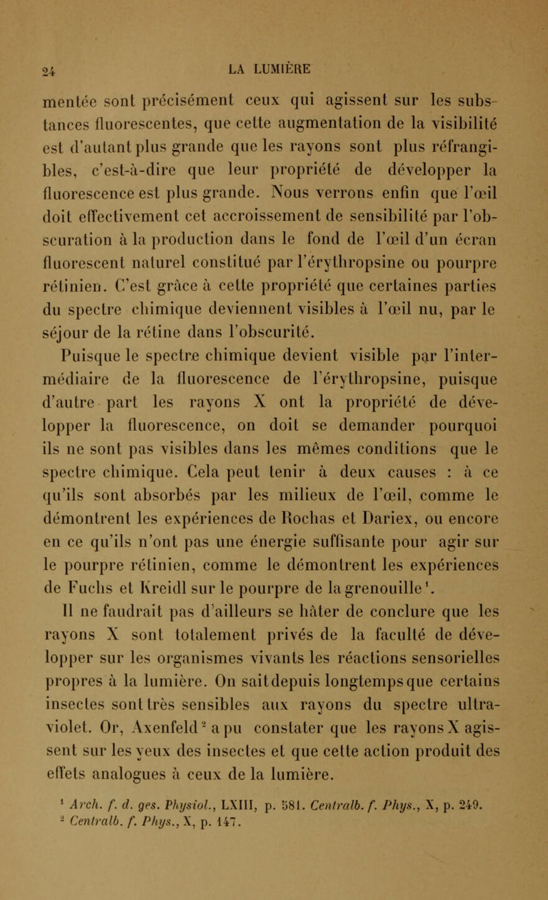 menlée sont précisément ceux qui agissent sur les subs- tances fluorescentes, que cette augmentation de la visibilité est d'autant plus grande que les rayons sont plus infrangi- bles, c'est-à-dire que leur propriété de développer la fluorescence est plus grande. Nous verrons enfin que l'œil doit effectivement cet accroissement de sensibilité par l'ob- scuration à la production dans le fond de l'œil d'un écran fluorescent naturel constitué par l'érytbropsine ou pourpre rétinien. C'est grâce à cette propriété que certaines parties du spectre chimique deviennent visibles à l'œil nu, par le séjour de la rétine dans l'obscurité. Puisque le spectre chimique devient visible par l'inter- médiaire de la fluorescence de Férythropsine, puisque d'autre part les rayons X ont la propriété de déve- lopper la fluorescence, on doit se demander pourquoi ils ne sont pas visibles dans les mêmes conditions que le spectre chimique. Cela peut tenir à deux causes : à ce qu'ils sont absorbés par les milieux de l'œil, comme le démontrent les expériences de Rochas et Dariex, ou encore en ce qu'ils n'ont pas une énergie suffisante pour agir sur le pourpre rétinien, comme le démontrent les expériences de Fuchs et Kreidl sur le pourpre de la grenouille1. 11 ne faudrait pas d'ailleurs se hâter de conclure que les rayons X sont totalement privés de la faculté de déve- lopper sur les organismes vivants les réactions sensorielles propres à la lumière. On sait depuis longtemps que certains insectes sont très sensibles aux rayons du spectre ultra- violet. Or, Axenfeld2 a pu constater que les rayons X agis- sent sur les yeux des insectes et que cette action produit des effets analogues à ceux de la lumière. 1 Arch. f. d. ges. Phtjsiol, LXIII, p. 581. Centralb. f. Phys., X, p. 249. 2 Centralb. f. Phys., X, p. 147.