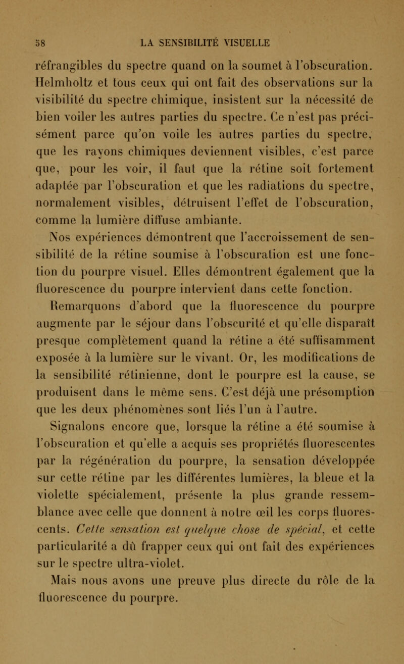 réfrangibles du spectre quand on la soumet à l'obscuration. Helmholtz et tous ceux qui ont fait des observations sur la visibilité du spectre chimique, insistent sur la nécessité de bien voiler les autres parties du spectre. Ce n'est pas préci- sément parce qu'on voile les autres parties du spectre, que les rayons chimiques deviennent visibles, c'est parce que, pour les voir, il faut que la rétine soit fortement adaptée par l'obscuration et que les radiations du spectre, normalement visibles, détruisent l'effet de l'obscuration, comme la lumière diffuse ambiante. Nos expériences démontrent que l'accroissement de sen- sibilité de la rétine soumise à l'obscuration est une fonc- tion du pourpre visuel. Elles démontrent également que la fluorescence du pourpre intervient dans cette fonction. Remarquons d'abord que la fluorescence du pourpre augmente par le séjour dans l'obscurité et qu'elle disparaît presque complètement quand la rétine a été suffisamment exposée à la lumière sur le vivant. Or, les modifications de la sensibilité rétinienne, dont le pourpre est la cause, se produisent dans le même sens. C'est déjà une présomption que les deux phénomènes sont liés l'un à l'autre. Signalons encore que, lorsque la rétine a été soumise à l'obscuration et qu'elle a acquis ses propriétés fluorescentes par la régénération du pourpre, la sensation développée sur cette rétine par les différentes lumières, la bleue et la violette spécialement, présente la plus grande ressem- blance avec celle que donnent à notre œil les corps fluores- cents. Celle sensation est quelque chose de spécial, et cette particularité a dû frapper ceux qui ont fait des expériences sur le spectre ultra-violet. Mais nous avons une preuve plus directe du rôle de la fluorescence du pourpre.