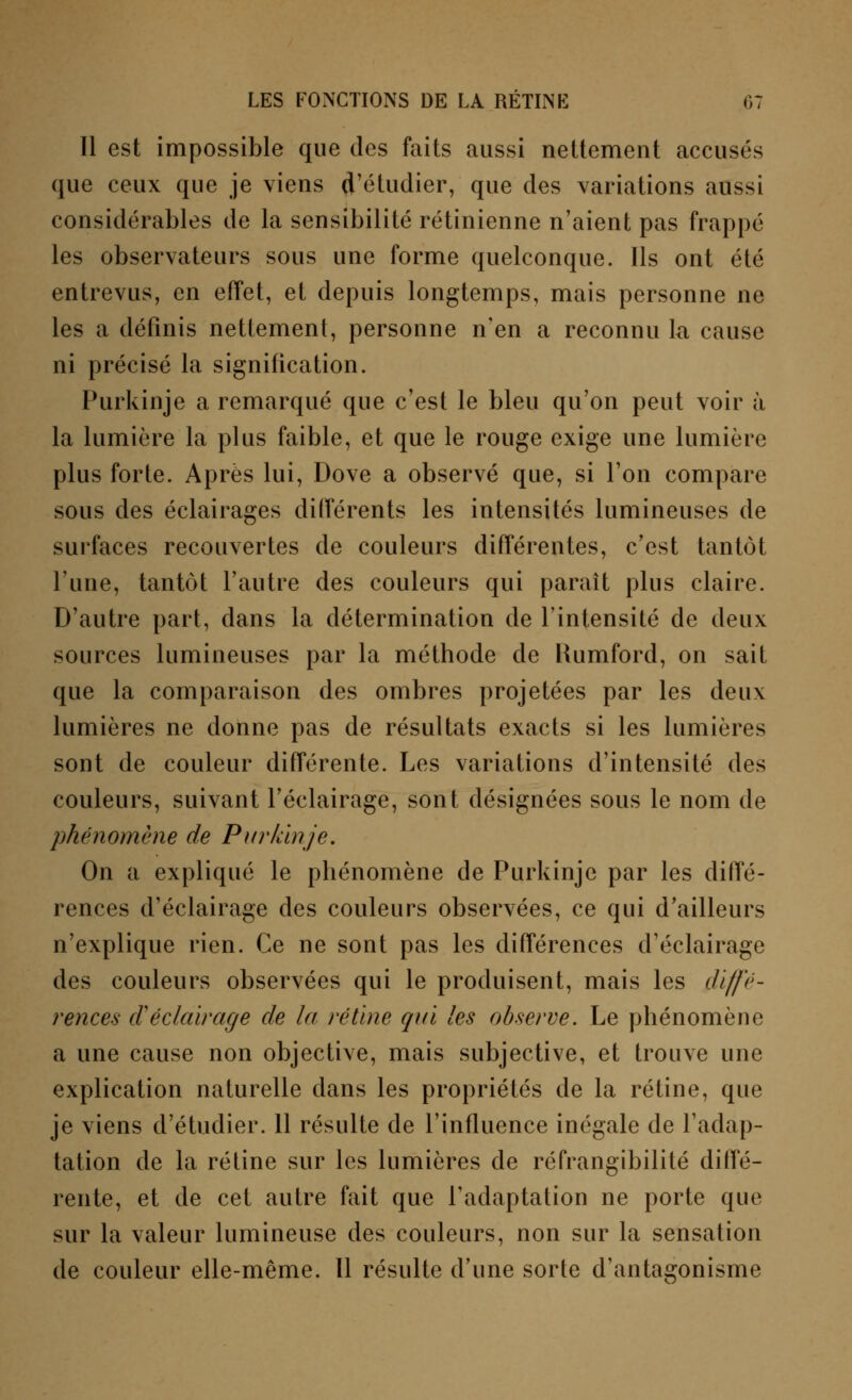 Il est impossible que des faits aussi nettement accusés que ceux que je viens d'étudier, que des variations aussi considérables de la sensibilité rétinienne n'aient pas frappé les observateurs sous une forme quelconque. Ils ont été entrevus, en effet, et depuis longtemps, mais personne ne les a définis nettement, personne n'en a reconnu la cause ni précisé la signification. Purkinje a remarqué que c'est le bleu qu'on peut voir à la lumière la plus faible, et que le rouge exige une lumière plus forte. Après lui, Dove a observé que, si l'on compare sous des éclairages différents les intensités lumineuses de surfaces recouvertes de couleurs différentes, c'est tantôt l'une, tantôt l'autre des couleurs qui paraît plus claire. D'autre part, dans la détermination de l'intensité de deux sources lumineuses par la méthode de Kumford, on sait que la comparaison des ombres projetées par les deux lumières ne donne pas de résultats exacts si les lumières sont de couleur différente. Les variations d'intensité des couleurs, suivant l'éclairage, sont désignées sous le nom de phénomène de Purkinje. On a expliqué le phénomène de Purkinje par les diffé- rences d'éclairage des couleurs observées, ce qui d'ailleurs n'explique rien. Ce ne sont pas les différences d'éclairage des couleurs observées qui le produisent, mais les diffé- rences d'éclairage de la rétine qui les observe. Le phénomène a une cause non objective, mais subjective, et trouve une explication naturelle dans les propriétés de la rétine, que je viens d'étudier. 11 résulte de l'influence inégale de l'adap- tation de la rétine sur les lumières de réfrangibilité diffé- rente, et de cet autre fait que l'adaptation ne porte que sur la valeur lumineuse des couleurs, non sur la sensation de couleur elle-même. Il résulte d'une sorte d'antagonisme