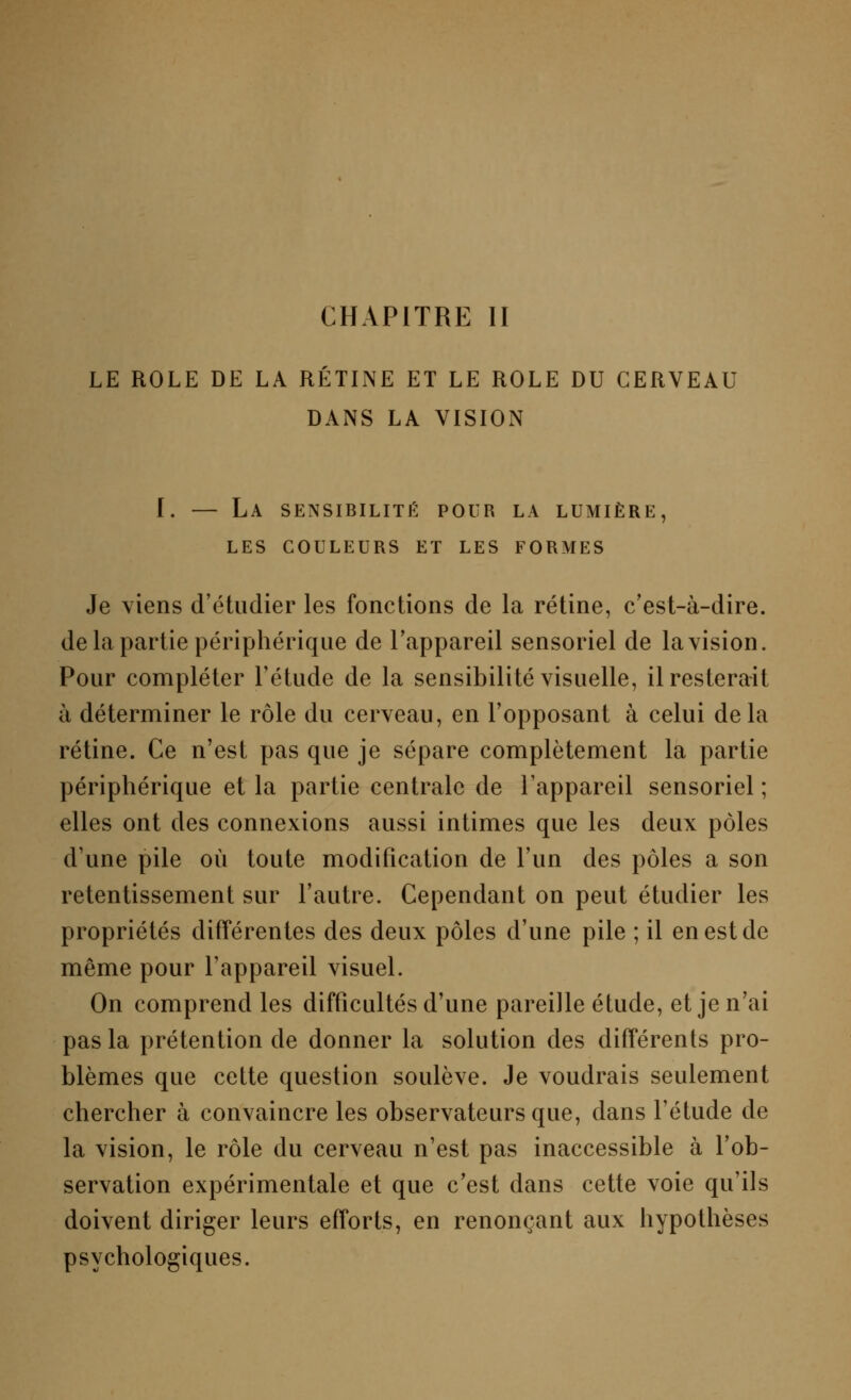 CHAPITRE II LE ROLE DE LA RÉTINE ET LE ROLE DU CERVEAU DANS LA VISION I. — La sensibilité pour la lumière, LES COULEURS ET LES FORMES Je viens d'étudier les fonctions de la rétine, c'est-à-dire, de la partie périphérique de l'appareil sensoriel de la vision. Pour compléter l'étude de la sensibilité visuelle, il resterait à déterminer le rôle du cerveau, en l'opposant à celui delà rétine. Ce n'est pas que je sépare complètement la partie périphérique et la partie centrale de l'appareil sensoriel ; elles ont des connexions aussi intimes que les deux pôles d'une pile où toute modification de l'un des pôles a son retentissement sur l'autre. Cependant on peut étudier les propriétés différentes des deux pôles d'une pile ; il en est de même pour l'appareil visuel. On comprend les difficultés d'une pareille étude, et je n'ai pas la prétention de donner la solution des différents pro- blèmes que cette question soulève. Je voudrais seulement chercher à convaincre les observateurs que, dans l'étude de la vision, le rôle du cerveau n'est pas inaccessible à l'ob- servation expérimentale et que c'est dans cette voie qu'ils doivent diriger leurs efforts, en renonçant aux hypothèses psychologiques.