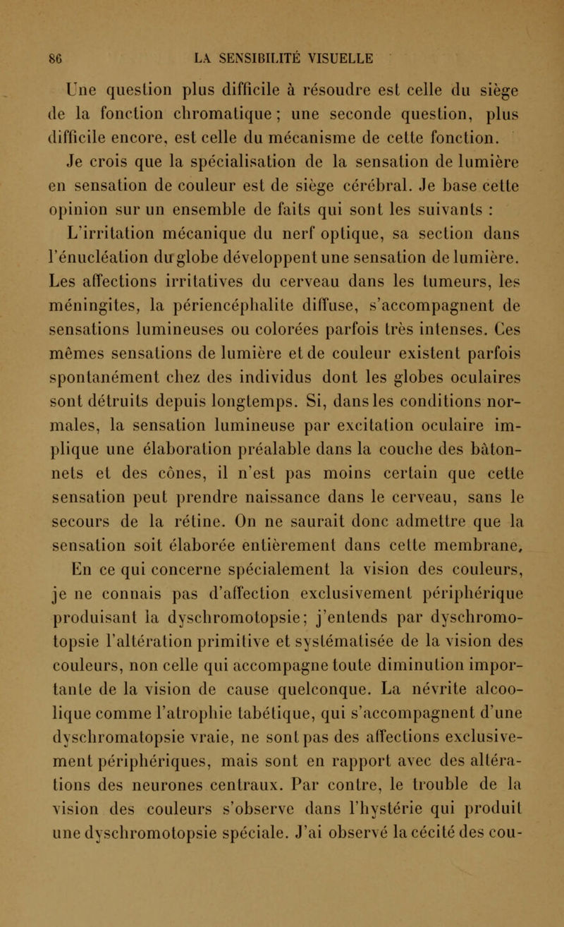 Une question plus difficile à résoudre est celle du siège de la fonction chromatique; une seconde question, plus difficile encore, est celle du mécanisme de cette fonction. Je crois que la spécialisation de la sensation de lumière en sensation de couleur est de siège cérébral. Je base cette opinion sur un ensemble de faits qui sont les suivants : L'irritation mécanique du nerf optique, sa section dans l'énucléation du globe développent une sensation de lumière. Les affections irritatives du cerveau dans les tumeurs, les méningites, la périencéphalite diffuse, s'accompagnent de sensations lumineuses ou colorées parfois très intenses. Ces mêmes sensations de lumière et de couleur existent parfois spontanément chez des individus dont les globes oculaires sont détruits depuis longtemps. Si, dans les conditions nor- males, la sensation lumineuse par excitation oculaire im- plique une élaboration préalable dans la couche des bâton- nets et des cônes, il n'est pas moins certain que cette sensation peut prendre naissance dans le cerveau, sans le secours de la rétine. On ne saurait donc admettre que la sensation soit élaborée entièrement dans cette membrane. En ce qui concerne spécialement la vision des couleurs, je ne connais pas d'affection exclusivement périphérique produisant la dyschromotopsie; j'entends par dyschromo- topsie l'altération primitive et systématisée de la vision des couleurs, non celle qui accompagne toute diminution impor- tante de la vision de cause quelconque. La névrite alcoo- lique comme l'atrophie tabétique, qui s'accompagnent d'une dyschromatopsie vraie, ne sont pas des affections exclusive- ment périphériques, mais sont en rapport avec des altéra- tions des neurones centraux. Par contre, le trouble de la vision des couleurs s'observe dans l'hystérie qui produit une dyschromotopsie spéciale. J'ai observé la cécité des cou-