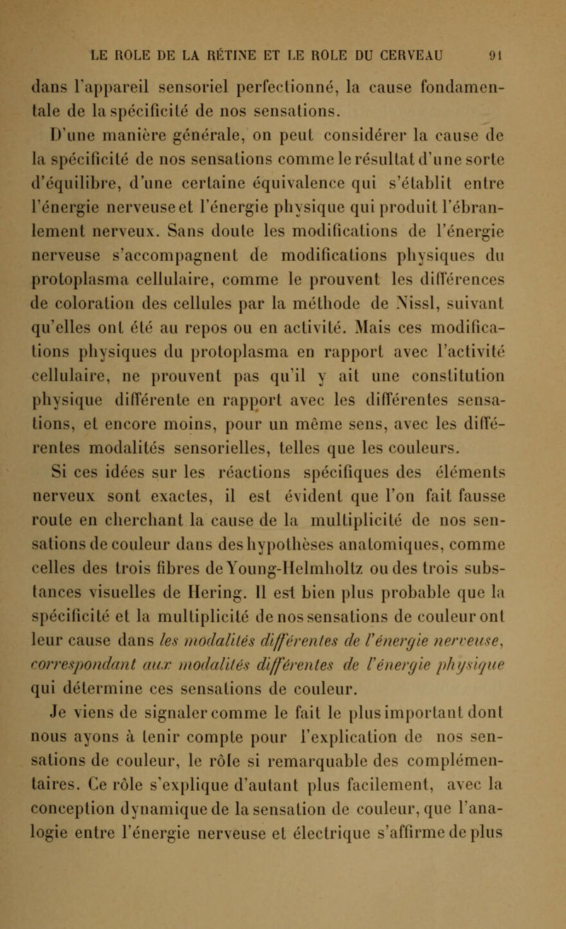 dans l'appareil sensoriel perfectionné, la cause fondamen- tale de la spécificité de nos sensations. D'une manière générale, on peut considérer la cause de la spécificité de nos sensations comme le résultat d'une sorte d'équilibre, d'une certaine équivalence qui s'établit entre l'énergie nerveuse et l'énergie physique qui produit l'ébran- lement nerveux. Sans doute les modifications de l'énergie nerveuse s'accompagnent de modifications physiques du protoplasma cellulaire, comme le prouvent les différences de coloration des cellules par la méthode de Nissl, suivant qu'elles ont été au repos ou en activité. Mais ces modifica- tions physiques du protoplasma en rapport avec l'activité cellulaire, ne prouvent pas qu'il y ait une constitution physique différente en rapport avec les différentes sensa- tions, et encore moins, pour un même sens, avec les diffé- rentes modalités sensorielles, telles que les couleurs. Si ces idées sur les réactions spécifiques des éléments nerveux sont exactes, il est évident que l'on fait fausse route en cherchant la cause de la multiplicité de nos sen- sations de couleur dans des hypothèses anatomiques, comme celles des trois fibres deYoung-Helmholtz ou des trois subs- tances visuelles de Hering. Il est bien plus probable que la spécificité et la multiplicité de nos sensations de couleur ont leur cause dans les modalités différentes de l'énergie nerveuse, correspondant aux modalités différentes de l'énergie physique qui détermine ces sensations de couleur. Je viens de signaler comme le fait le plus important dont nous ayons à tenir compte pour l'explication de nos sen- sations de couleur, le rôle si remarquable des complémen- taires. Ce rôle s'explique d'autant plus facilement, avec la conception dynamique de la sensation de couleur, que l'ana- logie entre l'énergie nerveuse et électrique s'affirme de plus