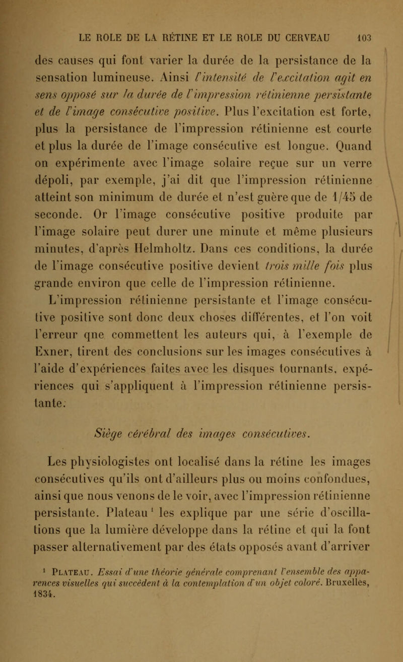 des causes qui font varier la durée de la persistance de la sensation lumineuse. Ainsi Cintensité de l'excitation agit en sens opposé sur la durée de l'impression rétinienne persistante et de l'image consécutive positive. Plus l'excitation est forte, plus la persistance de l'impression rétinienne est courte et plus la durée de l'image consécutive est longue. Quand on expérimente avec l'image solaire reçue sur un verre dépoli, par exemple, j'ai dit que l'impression rétinienne atteint son minimum de durée et n'est guère que de 1/45 de seconde. Or l'image consécutive positive produite par l'image solaire peut durer une minute et même plusieurs minutes, d'après Helmholtz. Dans ces conditions, la durée de l'image consécutive positive devient trois mille fois plus grande environ que celle de l'impression rétinienne. L'impression rétinienne persistante et l'image consécu- tive positive sont donc deux choses différentes, et l'on voit l'erreur qne commettent les auteurs qui, à l'exemple de Exner, tirent des conclusions sur les images consécutives à l'aide d'expériences faites avec les disques tournants, expé- riences qui s'appliquent à l'impression rétinienne persis- tante. Siège cérébral des images consécutives. Les physiologistes ont localisé dans la rétine les images consécutives qu'ils ont d'ailleurs plus ou moins confondues, ainsi que nous venons de le voir, avec l'impression rétinienne persistante. Plateau1 les explique par une série d'oscilla- tions que la lumière développe dans la rétine et qui la font passer alternativement par des états opposés avant d'arriver 1 Plateau. Essai d'une théorie générale comprenant l'ensemble des appa- rences visuelles qui succèdent à la contemplation d'un objet coloré. Bruxelles, 1834.