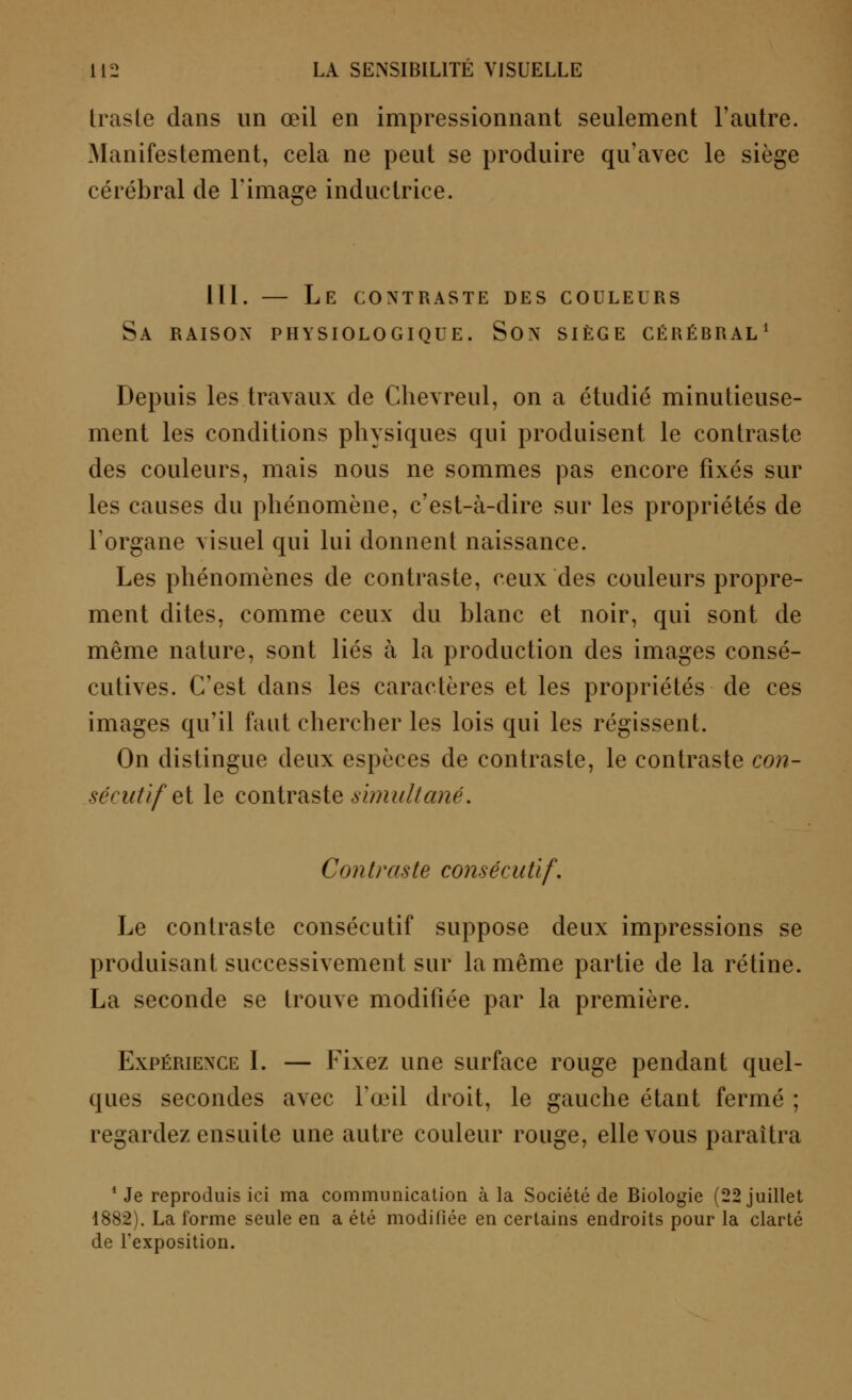 traste dans un œil en impressionnant seulement l'autre. Manifestement, cela ne peut se produire qu'avec le siège cérébral de l'image inductrice. 111. — Le contraste des couleurs Sa raison physiologique. Son siège cérébral1 Depuis les travaux de Chevreul, on a étudié minutieuse- ment les conditions physiques qui produisent le contraste des couleurs, mais nous ne sommes pas encore fixés sur les causes du phénomène, c'est-à-dire sur les propriétés de l'organe visuel qui lui donnent naissance. Les phénomènes de contraste, ceux des couleurs propre- ment dites, comme ceux du blanc et noir, qui sont de même nature, sont liés à la production des images consé- cutives. C'est dans les caractères et les propriétés de ces images qu'il faut chercher les lois qui les régissent. On distingue deux espèces de contraste, le contraste con- sécutif e[ le contraste simultané. Contraste consécutif. Le contraste consécutif suppose deux impressions se produisant successivement sur la même partie de la rétine. La seconde se trouve modifiée par la première. Expérience I. — Fixez une surface rouge pendant quel- ques secondes avec l'œil droit, le gauche étant fermé ; regardez ensuite une autre couleur rouge, elle vous paraîtra 1 Je reproduis ici ma communication à la Société de Biologie (22 juillet 1882). La forme seule en a été modifiée en certains endroits pour la clarté de l'exposition.