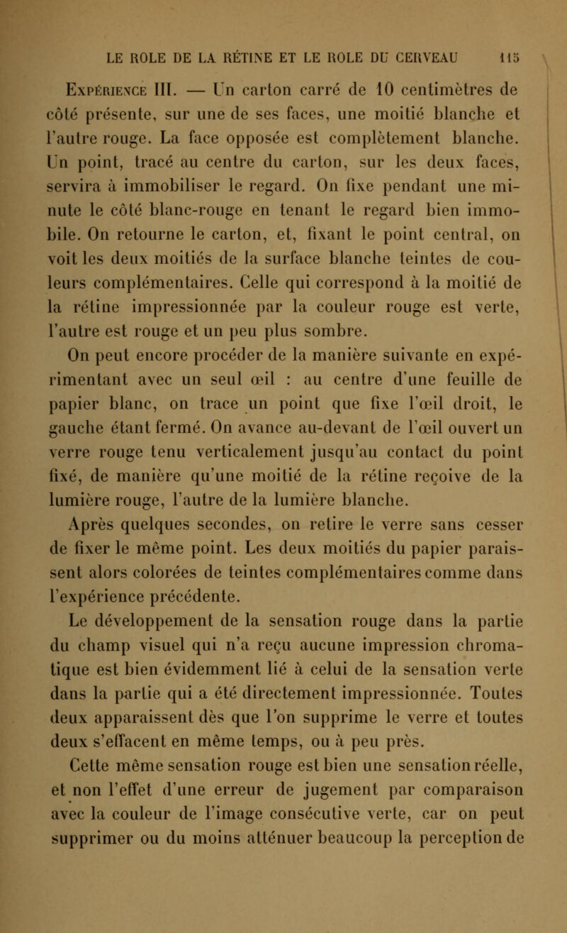 Expérience III. — Un carton carré de 10 centimètres de côté présente, sur une de ses faces, une moitié blanche et l'autre rouge. La face opposée est complètement blanche. Un point, tracé au centre du carton, sur les deux faces, servira à immobiliser le regard. On fixe pendant une mi- nute le côté blanc-rouge en tenant le regard bien immo- bile. On retourne le carton, et, fixant le point central, on voit les deux moitiés de la surface blanche teintes de cou- leurs complémentaires. Celle qui correspond à la moitié de la rétine impressionnée par la couleur rouge est verte, l'autre est rouge et un peu plus sombre. On peut encore procéder de la manière suivante en expé- rimentant avec un seul œil : au centre d'une feuille de papier blanc, on trace un point que fixe l'œil droit, le gauche étant fermé. On avance au-devant de l'œil ouvert un verre rouge tenu verticalement jusqu'au contact du point fixé, de manière qu'une moitié de la rétine reçoive de la lumière rouge, l'autre de la lumière blanche. Après quelques secondes, on retire le verre sans cesser de fixer le même point. Les deux moitiés du papier parais- sent alors colorées de teintes complémentaires comme dans l'expérience précédente. Le développement de la sensation rouge dans la partie du champ visuel qui n'a reçu aucune impression chroma- tique est bien évidemment lié à celui de la sensation verte dans la partie qui a été directement impressionnée. Toutes deux apparaissent dès que l'on supprime le verre et toutes deux s'effacent en même temps, ou à peu près. Cette même sensation rouge est bien une sensation réelle, et non l'effet d'une erreur de jugement par comparaison avec la couleur de l'image consécutive verte, car on peut supprimer ou du moins atténuer beaucoup la perception de