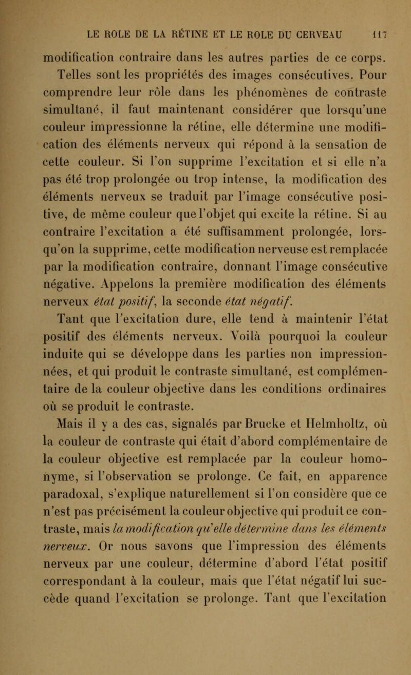 modification contraire dans les autres parties de ce corps. Telles sont les propriétés des images consécutives. Pour comprendre leur rôle dans les phénomènes de contraste simultané, il faut maintenant considérer que lorsqu'une couleur impressionne la rétine, elle détermine une modifi- cation des éléments nerveux qui répond à la sensation de cette couleur. Si Ton supprime l'excitation et si elle n'a pas été trop prolongée ou trop intense, la modification des éléments nerveux se traduit par l'image consécutive posi- tive, de même couleur que l'objet qui excite la rétine. Si au contraire l'excitation a été suffisamment prolongée, lors- qu'on la supprime, cette modification nerveuse est remplacée par la modification contraire, donnant l'image consécutive négative. Appelons la première modification des éléments nerveux étal positif, la seconde état négatif. Tant que l'excitation dure, elle tend à maintenir l'état positif des éléments nerveux. Voilà pourquoi la couleur induite qui se développe dans les parties non impression- nées, et qui produit le contraste simultané, est complémen- taire de la couleur objective dans les conditions ordinaires où se produit le contraste. Mais il y a des cas, signalés parBrucke et Helmholtz, où la couleur de contraste qui était d'abord complémentaire de la couleur objective est remplacée par la couleur homo- nyme, si l'observation se prolonge. Ce fait, en apparence paradoxal, s'explique naturellement si Ton considère que ce n'est pas précisément la couleur objective qui produit ce con- traste, mais la modification qii elle détermine dans les éléments nerveux. Or nous savons que l'impression des éléments nerveux par une couleur, détermine d'abord l'état positif correspondant à la couleur, mais que l'état négatif lui suc- cède quand l'excitation se prolonge. Tant que l'excitation