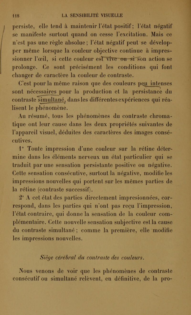 persiste, elle tend à maintenir l'état positif ; l'état négatif se manifeste surtout quand on cesse l'excitation. Mais ce n'est pas une règle absolue ; l'état négatif peut se dévelop- per même lorsque la couleur objective continue à impres- sionner l'œil, si cette couleur est vive ou si son action se prolonge. Ce sont précisément les conditions qui font changer de caractère la couleur de contraste. C'est pour la même raison que des couleurs pejj intenses sont nécessaires pour la production et la persistance du contraste simultanéT dans les différentes expériences qui réa- lisent le phénomène. Au résumé, tous les phénomènes du contraste chroma- tique ont leur cause dans les deux propriétés suivantes de l'appareil visuel, déduites des caractères des images consé- cutives. 1° Toute impression d'une couleur sur la rétine déter- mine dans les éléments nerveux un état particulier qui se traduit par une sensation persistante positive ou négative. Cette sensation consécutive, surtout la négative, modifie les impressions nouvelles qui portent sur les mêmes parties de la rétine (contraste successif). 2° A cet état des parties directement impresionnées, cor- respond, dans les parties qui n'ont pas reçu l'impression, l'état contraire, qui donne la sensation de la couleur com- plémentaire. Cette nouvelle sensation subjective est la cause du contraste simultané ; comme la première, elle modifie les impressions nouvelles. Siège cérébral du contraste des couleurs. Nous venons de voir que les phénomènes de contraste consécutif ou simultané relèvent, en définitive, de la pro-