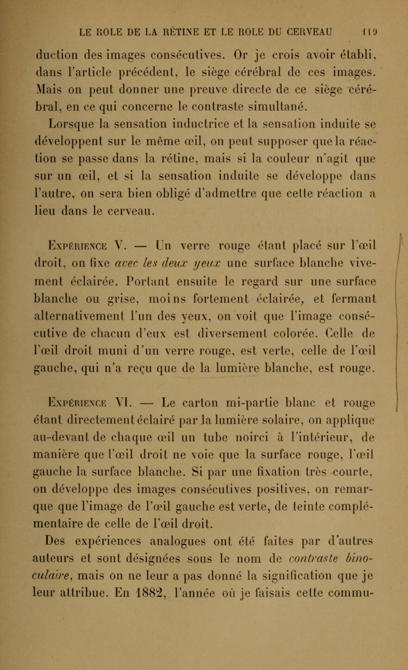 duction des images consécutives. Or je crois avoir établi, dans l'article précédent, le siège cérébral de ces images. Mais on peut donner une preuve directe de ce siège céré- bral, en ce qui concerne le contraste simultané. Lorsque la sensation inductrice et la sensation induite se développent sur le même œil, on peut supposer que la réac- tion se passe clans la rétine, mais si la couleur n'agit que sur un œil, et si la sensation induite se développe dans l'autre, on sera bien obligé d'admettre que cette réaction a lieu dans le cerveau. Expérience Y. — Un verre rouge étant placé sur l'œil droit, on iixe avec les deux yeux une surface blanche vive- ment éclairée. Portant ensuite le regard sur une surface blanche ou grise, moins fortement éclairée, et fermant alternativement l'un des yeux, on voit que l'image consé- cutive de chacun d'eux est diversement colorée. Celle de l'œil droit muni d'un verre rouge, est verte, celle de l'œil gauche, qui n'a reçu que de la lumière blanche, est rouge. Expérience VI. — Le carton mi-partie blanc et rouge étant directement éclairé par la lumière solaire, on applique au-devant de chaque œil un tube noirci à l'intérieur, de manière que l'œil droit ne voie que la surface ronge, l'œil gauche la surface blanche. Si par une fixation très courte, on développe des images consécutives positives, on remar- que que Fi mage de l'œil gauche est verte, de teinte complé- mentaire de celle de l'œil droit. Des expériences analogues ont été faites par d'autres auteurs et sont désignées sous le nom de contraste bino- culaire, mais on ne leur a pas donné la signification que je leur attribue. En 1882, l'année où je faisais cette commu-