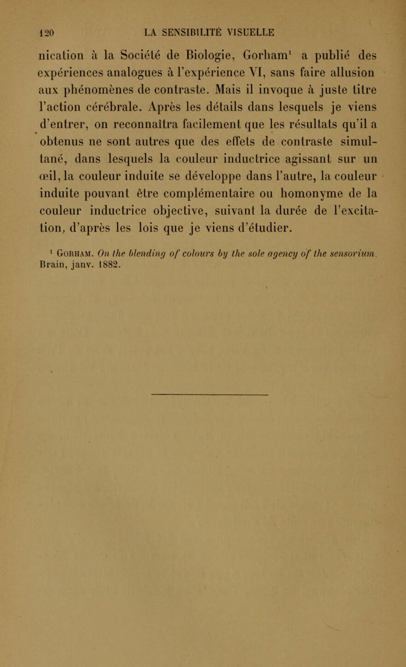 nication à la Société de Biologie, Gorham1 a publié des expériences analogues à l'expérience VI, sans faire allusion aux phénomènes de contraste. Mais il invoque à juste titre l'action cérébrale. Après les détails dans lesquels je viens d'entrer, on reconnaîtra facilement que les résultats qu'il a obtenus ne sont autres que des effets de contraste simul- tané, dans lesquels la couleur inductrice agissant sur un œil, la couleur induite se développe dans l'autre, la couleur induite pouvant être complémentaire ou homonyme de la couleur inductrice objective, suivant la durée de l'excita- tion, d'après les lois que je viens d'étudier. 1 Gorham. On the blending of colours by the sole agency of the sensoriwn. Brain, janv. 1882.