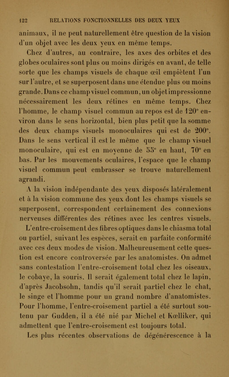 animaux, il ne peut naturellement être question de la vision d'un objet avec les deux yeux en même temps. Chez d'autres, au contraire, les axes des orbites et des globes oculaires sont plus ou moins dirigés en avant, de telle sorte que les champs visuels de chaque œil empiètent l'un sur l'autre, et se superposent dans une étendue plus ou moins grande. Dans ce champ visuel commun, un objet impressionne nécessairement les deux rétines en même temps. Chez l'homme, le champ visuel commun au repos est de 120° en- viron dans le sens horizontal, bien plus petit que la somme des deux champs visuels monoculaires qui est de 200°. Dans le sens vertical il est le même que le champ visuel monoculaire, qui est en moyenne de 55° en haut, 70° en bas. Par les mouvements oculaires, l'espace que le champ visuel commun peut embrasser se trouve naturellement agrandi. A la vision indépendante des yeux disposés latéralement et à la vision commune des yeux dont les champs visuels se superposent, correspondent certainement des connexions nerveuses différentes des rétines avec les centres visuels. L'entre-croisement des fibres optiques dans le chiasma total ou partiel, suivant les espèces, serait en parfaite conformité avec ces deux modes de vision. Malheureusement cette ques- tion est encore controversée par les anatomistes. On admet sans contestation l'entre-croisement total chez les oiseaux, le cobaye, la souris. Il serait également total chez le lapin, d'après Jacobsohn, tandis qu'il serait partiel chez le chat, le singe et l'homme pour un grand nombre d'anatomistes. Pour l'homme, l'entre-croisement partiel a été surtout sou- tenu par Gudden, il a été nié par Michel et Kœlliker, qui admettent que l'entre-croisement est toujours total. Les plus récentes observations de dégénérescence à la