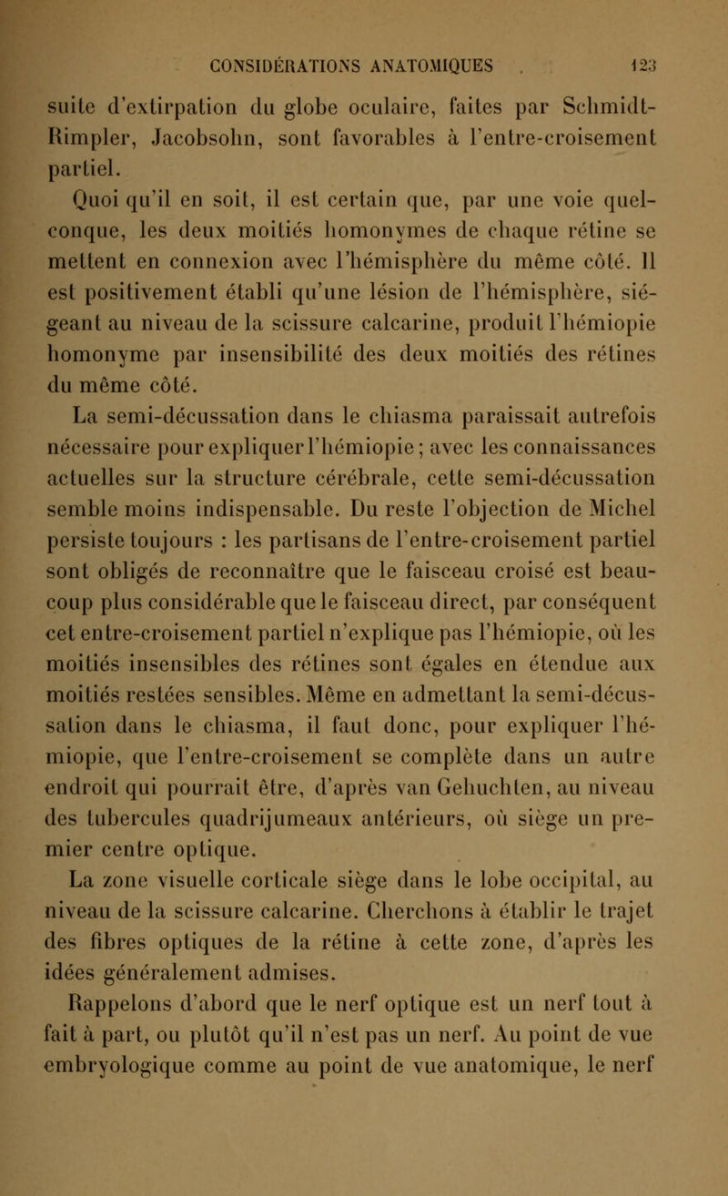 suite d'extirpation du globe oculaire, faites par Schmidt- Rimpler, Jacobsohn, sont favorables à rentre-croisement partiel. Quoi qu'il en soit, il est certain que, par une voie quel- conque, les deux moitiés homonymes de chaque rétine se mettent en connexion avec l'hémisphère du même côté. 11 est positivement établi qu'une lésion de l'hémisphère, sié- geant au niveau de la scissure calcarine, produit l'hémiopie homonyme par insensibilité des deux moitiés des rétines du même côté. La semi-décussation dans le chiasma paraissait autrefois nécessaire pour expliquer l'hémiopie; avec les connaissances actuelles sur la structure cérébrale, cette semi-décussation semble moins indispensable. Du reste l'objection de Michel persiste toujours : les partisans de l'entre-croisement partiel sont obligés de reconnaître que le faisceau croisé est beau- coup plus considérable que le faisceau direct, par conséquent cet entre-croisement partiel n'explique pas l'hémiopie, où les moitiés insensibles des rétines sont égales en étendue aux moitiés restées sensibles. Même en admettant la semi-décus- sation dans le chiasma, il faut donc, pour expliquer l'hé- miopie, que l'entre-croisement se complète dans un autre endroit qui pourrait être, d'après van Gehuchten, au niveau des tubercules quadrijumeaux antérieurs, où siège un pre- mier centre optique. La zone visuelle corticale siège dans le lobe occipital, au niveau de la scissure calcarine. Cherchons à établir le trajet des fibres optiques de la rétine à cette zone, d'après les idées généralement admises. Rappelons d'abord que le nerf optique est un nerf tout à fait à part, ou plutôt qu'il n'est pas un nerf. Au point de vue embryologique comme au point de vue anatomique, le nerf