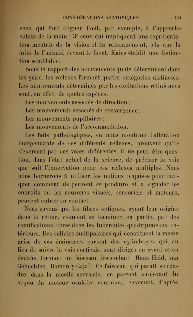 ccuv qui font cligner l'œil, par exemple, à l'approche subite de la main ; 3° ceux qui impliquent une représenta- tion mentale de la vision et du raisonnement, tels que la fuite de l'animal devant le fouet. Knies établit une distinc- tion semblable. Sous le rapport des mouvements qu'ils déterminent dans les yeux, les rétlexes forment quatre catégories distinctes. Les mouvements déterminés par les excitations rétiniennes sont, en effet, de quatre espèces. Les mouvements associés de direction; Les mouvements associés de convergence ; Les mouvements pupillaires ; Les mouvements de l'accommodation. Les faits pathologiques, en nous montrant l'altération indépendante de ces différents réflexes, prouvent qu'ils s'exercent par des voies différentes. Il ne peut être ques- tion, dans l'état actuel de la science, de préciser la voie que suit l'innervation pour ces réflexes multiples. Nous nous bornerons à utiliser les notions acquises pour indi- quer comment ils peuvent se produire et à signaler les endroits où les neurones visuels, sensoriels et moteurs, peuvent entrer en contact. Nous savons que les fibres optiques, ayant leur origine dans la rétine, viennent se terminer, en partie, par des ramifications libres dans les tubercules quadrijumeaux an- térieurs. Des cellules multipolaires qui constituent la masse grise de ces éminences partent des cylindraxes qui, au lieu de suivre la voie corticale, sont dirigés en avant et en dedans, formant un faisceau descendant (Hans Held, van Gehuchten, Ramon y Cajal). Ce faisceau, qui parait se ren- dre dans la moelle cervicale, en passant au-devant du noyau du moteur oculaire commun, enverrait, d'après