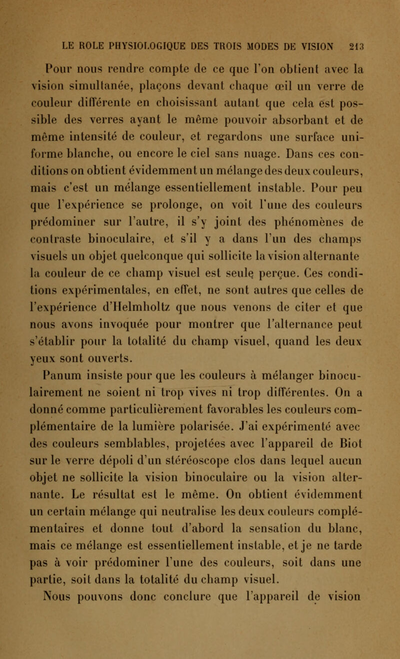 Pour nous rendre compte de ce que Ton obtient avec la vision simultanée, plaçons devant chaque œil un verre de couleur différente en choisissant autant que cela est pos- sible des verres ayant le même pouvoir absorbant et de même intensité de couleur, et regardons une surface uni- forme blanche, ou encore le ciel sans nuage. Dans ces con- ditions on obtient évidemment un mélange des deux couleurs, mais c'est un mélange essentiellement instable. Pour peu que l'expérience se prolonge, on voit Tune des couleurs prédominer sur l'autre, il s'y joint des phénomènes de contraste binoculaire, et s'il y a dans l'un des champs visuels un objet quelconque qui sollicite la vision alternante la couleur de ce champ visuel est seule, perçue. Ces condi- tions expérimentales, en effet, ne sont autres que celles de l'expérience d'Helmholtz que nous venons de citer et que nous avons invoquée pour montrer que l'alternance peut s'établir pour la totalité du champ visuel, quand les deux yeux sont ouverts. Panum insiste pour que les couleurs à mélanger binocu- lairement ne soient ni trop vives ni trop différentes. On a donné comme particulièrement favorables les couleurs com- plémentaire de la lumière polarisée. J'ai expérimenté avec des couleurs semblables, projetées avec l'appareil de Biot sur le verre dépoli d'un stéréoscope clos dans lequel aucun objet ne sollicite la vision binoculaire ou la vision alter- nante. Le résultat est le même. On obtient évidemment un certain mélange qui neutralise les deux couleurs complé- mentaires et donne tout d'abord la sensation du blanc, mais ce mélange est essentiellement instable, et je ne tarde pas à voir prédominer l'une des couleurs, soit dans une partie, soit dans la totalité du champ visuel. Nous pouvons donc conclure que l'appareil de vision