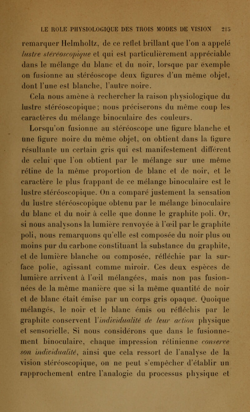 remarquer Helmholtz, de ce reflet brillant que l'on a appelé lustre stéréoscopique et qui est particulièrement appréciable dans le mélange du blanc et du noir, lorsque par exemple on fusionne au stéréoscope deux ligures d'un môme objet, dont l'une est blancbe, l'autre noire. Cela nous amène à rechercher la raison physiologique du lustre stéréoscopique ; nous préciserons du même coup les caractères du mélange binoculaire des couleurs. Lorsqu'on fusionne au stéréoscope une figure blanche et Une figure noire du même objet, on obtient dans la figure résultante un certain gris qui est manifestement différent de celui que Ion obtient par le mélange sur une même rétine de la même proportion de blanc et de noir, et le caractère le plus frappant de ce mélange binoculaire est le lustre stéréoscopique. On a comparé justement la sensation du lustre stéréoscopique obtenu par le mélange binoculaire du blanc et du noir à celle que donne le graphite poli. Or, si nous analysons la lumière renvoyée à l'œil par le graphite poli, nous remarquons qu'elle est composée du noir plus ou moins pur du carbone constituant la substance du graphite, et de lumière blanche ou composée, réfléchie par la sur- face polie, agissant comme miroir. Ces deux espèces de lumière arrivent à l'œil mélangées, mais non pas fusion- nées de la même manière que si la même quantité de noir et de blanc était émise par un corps gris opaque. Quoique mélangés, le noir et le blanc émis ou réfléchis par le graphite conservent Y individualité de leur action physique et sensorielle. Si nous considérons que dans le fusionne- ment binoculaire, chaque impression rétinienne conserve son individualité, ainsi que cela ressort de l'analyse de la vision stéréoscopique, on ne peut s'empêcher d'établir un rapprochement entre l'analogie du processus physique et