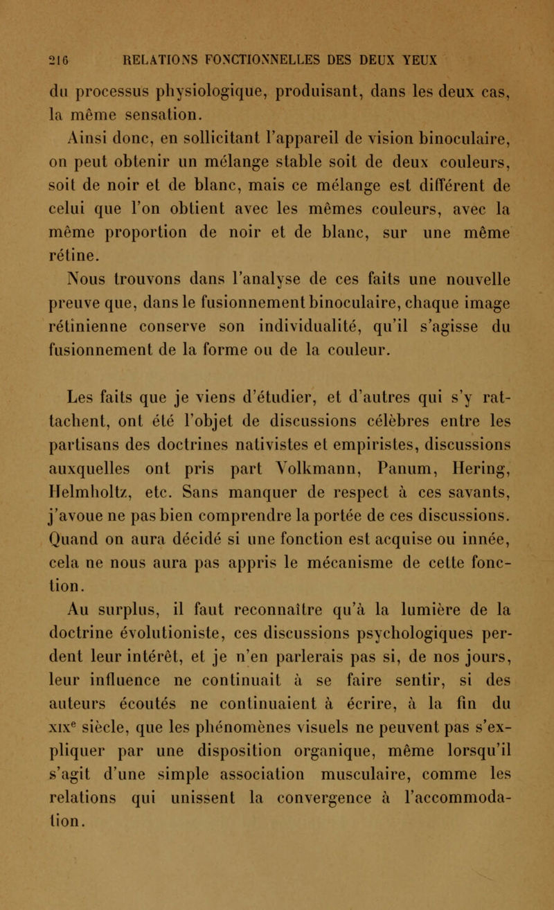 du processus physiologique, produisant, dans les deux cas, la même sensation. Ainsi donc, en sollicitant l'appareil de vision binoculaire, on peut obtenir un mélange stable soit de deux couleurs, soit de noir et de blanc, mais ce mélange est différent de celui que l'on obtient avec les mêmes couleurs, avec la même proportion de noir et de blanc, sur une même rétine. Nous trouvons dans l'analyse de ces faits une nouvelle preuve que, dans le fusionnement binoculaire, chaque image rétinienne conserve son individualité, qu'il s'agisse du fusionnement de la forme ou de la couleur. Les faits que je viens d'étudier, et d'autres qui s'y rat- tachent, ont été l'objet de discussions célèbres entre les partisans des doctrines nativistes et empiristes, discussions auxquelles ont pris part Volkmann, Panum, Hering, Helmholtz, etc. Sans manquer de respect à ces savants, j'avoue ne pas bien comprendre la portée de ces discussions. Quand on aura décidé si une fonction est acquise ou innée, cela ne nous aura pas appris le mécanisme de cette fonc- tion. Au surplus, il faut reconnaître qu'à la lumière de la doctrine évolutioniste, ces discussions psychologiques per- dent leur intérêt, et je n'en parlerais pas si, de nos jours, leur influence ne continuait à se faire sentir, si des auteurs écoutés ne continuaient à écrire, à la fin du xixe siècle, que les phénomènes visuels ne peuvent pas s'ex- pliquer par une disposition organique, même lorsqu'il s'agit d'une simple association musculaire, comme les relations qui unissent la convergence à l'accommoda- tion.