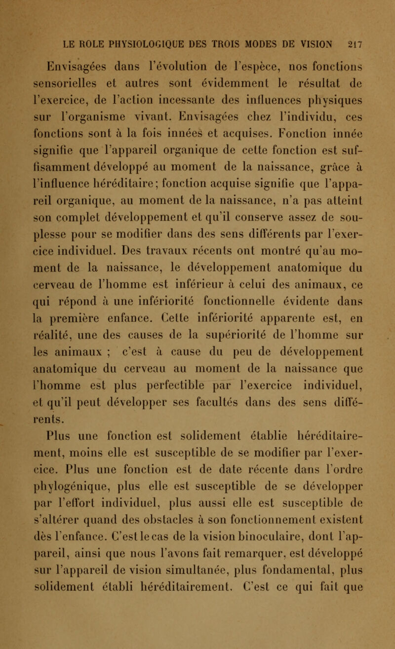 Envisagées dans l'évolution de l'espèce, nos fonctions sensorielles et autres sont évidemment le résultat de l'exercice, de l'action incessante des influences physiques sur l'organisme vivant. Envisagées chez l'individu, ces fonctions sont à la fois innées et acquises. Fonction innée signifie que l'appareil organique de cette fonction est suf- fisamment développé au moment de la naissance, grâce à l'influence héréditaire; fonction acquise signifie que l'appa- reil organique, au moment de la naissance, n'a pas atteint son complet développement et qu'il conserve assez de sou- plesse pour se modifier dans des sens différents par l'exer- cice individuel. Des travaux récents ont montré qu'au mo- ment de la naissance, le développement anatomique du cerveau de l'homme est inférieur à celui des animaux, ce qui répond à une infériorité fonctionnelle évidente dans la première enfance. Cette infériorité apparente est, en réalité, une des causes de la supériorité de l'homme sur les animaux ; c'est à cause du peu de développement anatomique du cerveau au moment de la naissance que l'homme est plus perfectible par l'exercice individuel, et qu'il peut développer ses facultés dans des sens diffé- rents. Plus une fonction est solidement établie héréditaire- ment, moins elle est susceptible de se modifier par l'exer- cice. Plus une fonction est de date récente dans Tordre phylogénique, plus elle est susceptible de se développer par l'effort individuel, plus aussi elle est susceptible de s'altérer quand des obstacles à son fonctionnement existent dès l'enfance. C'est le cas de la vision binoculaire, dont l'ap- pareil, ainsi que nous l'avons fait remarquer, est développé sur l'appareil de vision simultanée, plus fondamental, plus solidement établi héréditairement. C'est ce qui fait que