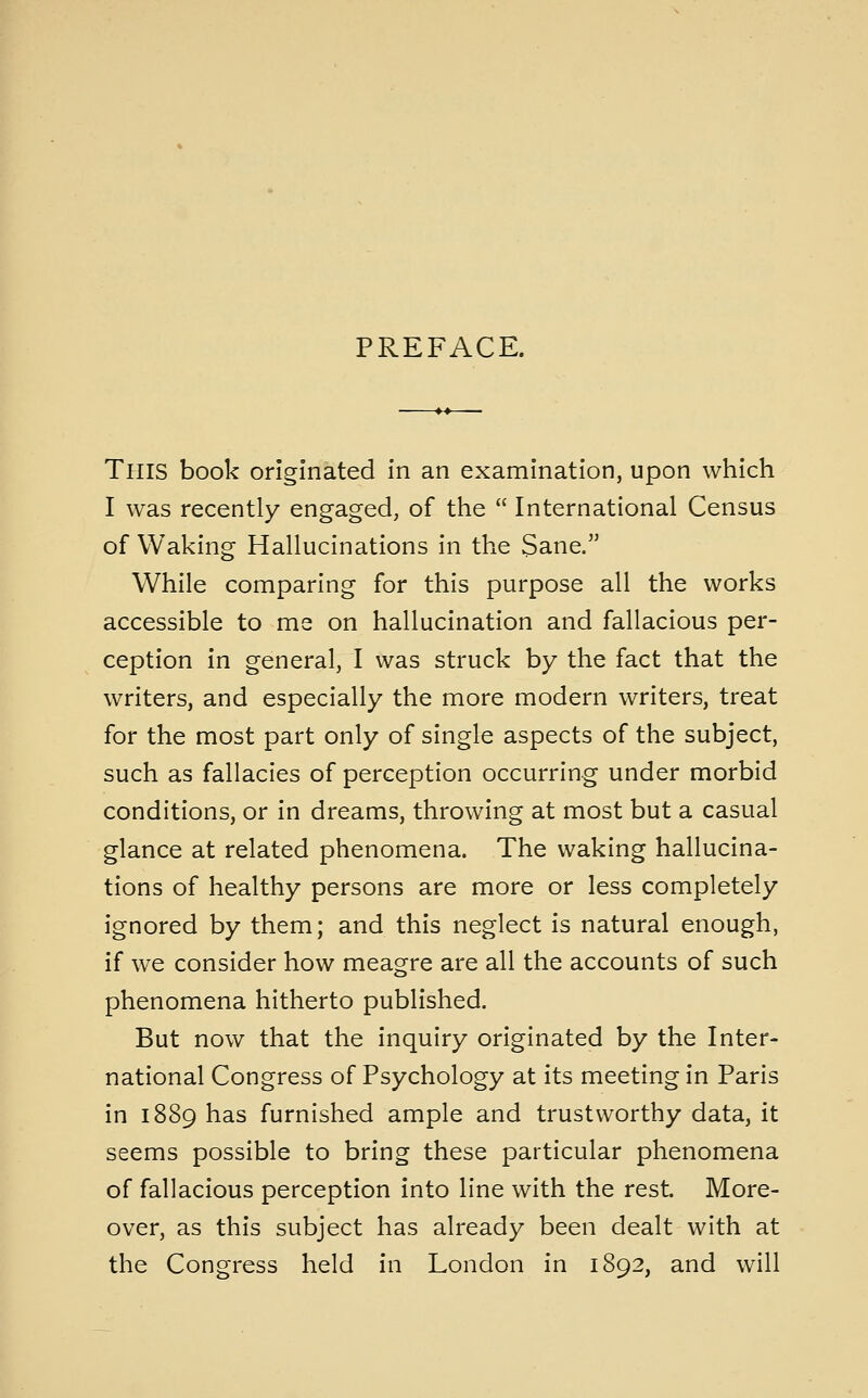 PREFACE. This book originated in an examination, upon which I was recently engaged, of the  International Census of Waking Hallucinations in the Sane. While comparing for this purpose all the works accessible to me on hallucination and fallacious per- ception in general, I was struck by the fact that the writers, and especially the more modern writers, treat for the most part only of single aspects of the subject, such as fallacies of perception occurring under morbid conditions, or in dreams, throwing at most but a casual glance at related phenomena. The waking hallucina- tions of healthy persons are more or less completely ignored by them; and this neglect is natural enough, if we consider how meagre are all the accounts of such phenomena hitherto published. But now that the inquiry originated by the Inter- national Congress of Psychology at its meeting in Paris in 1889 has furnished ample and trustworthy data, it seems possible to bring these particular phenomena of fallacious perception into line with the rest. More- over, as this subject has already been dealt with at