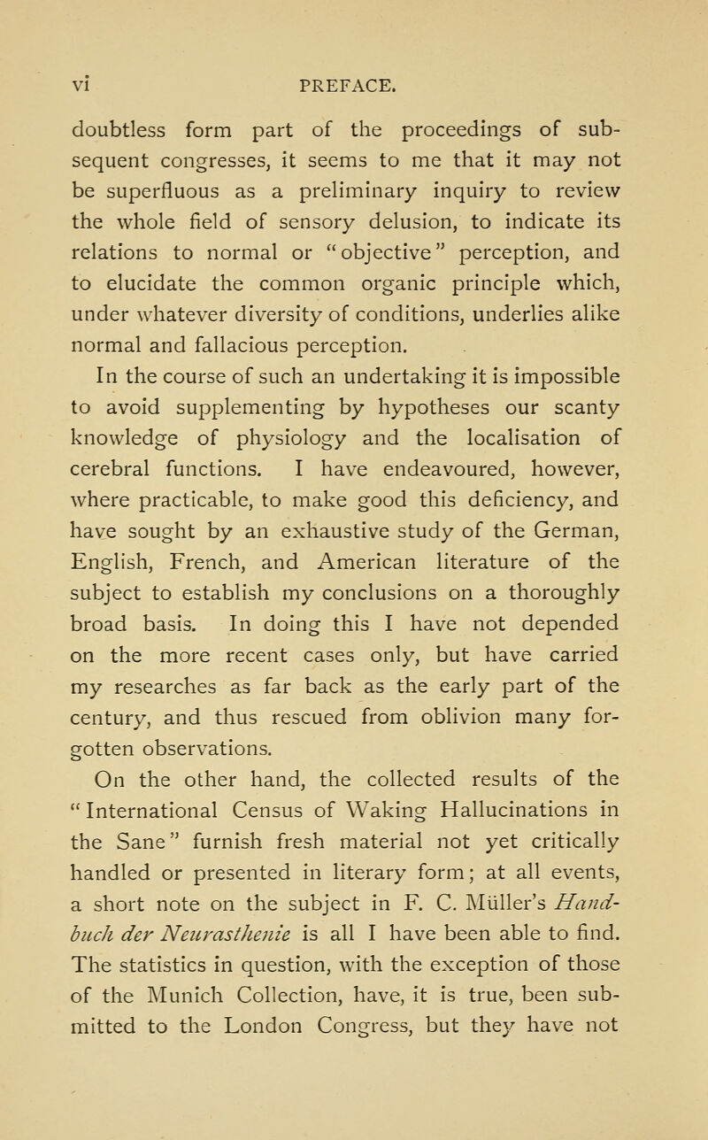 doubtless form part of the proceedings of sub- sequent congresses, it seems to me that it may not be superfluous as a preliminary inquiry to review the whole field of sensory delusion, to indicate its relations to normal or objective perception, and to elucidate the common organic principle which, under whatever diversity of conditions, underlies alike normal and fallacious perception. In the course of such an undertaking it is impossible to avoid supplementing by hypotheses our scanty knowledge of physiology and the localisation of cerebral functions. I have endeavoured, however, where practicable, to make good this deficiency, and have sought by an exhaustive study of the German, English, French, and American literature of the subject to establish my conclusions on a thoroughly broad basis. In doing this I have not depended on the more recent cases only, but have carried my researches as far back as the early part of the century, and thus rescued from oblivion many for- gotten observations. On the other hand, the collected results of the  International Census of Waking Hallucinations in the Sane furnish fresh material not yet critically handled or presented in literary form; at all events, a short note on the subject in F. C. IMiiller's Hand- buch der NeiirastJienie is all I have been able to find. The statistics in question, with the exception of those of the Munich Collection, have, it is true, been sub- mitted to the London Congress, but the}^ have not