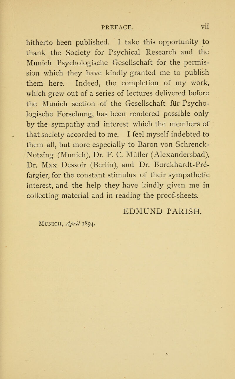 hitherto been published. I take this opportunity to thank the Society for Psychical Research and the Munich Psychologische Gesellschaft for the permis- sion which they have kindly granted me to publish them here. Indeed, the completion of my work, which grew out of a series of lectures delivered before the Munich section of the Gesellschaft fiir Psycho- logische Forschung, has been rendered possible only by the sympathy and interest which the members of that society accorded to me. I feel myself indebted to them all, but more especially to Baron von Schrenck- Notzing (Munich), Dr. F. C. Mliller (Alexandersbad), Dr. Max Dessoir (Berlin), and Dr. Burckhardt-Pre- fargier, for the constant stimulus of their sympathetic interest, and the help they have kindly given me in collecting material and in reading the proof-sheets. EDMUND PARISH.