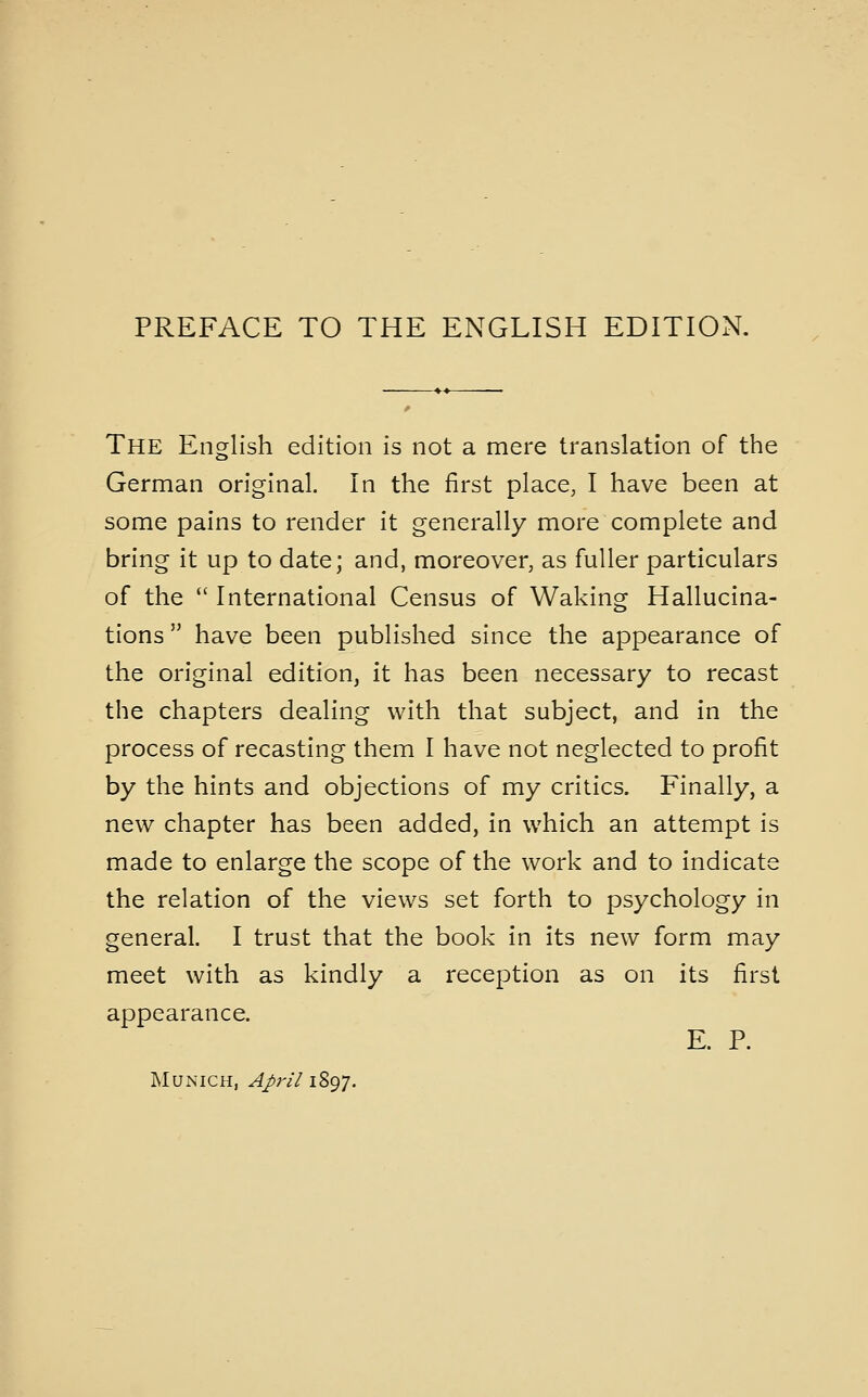 PREFACE TO THE ENGLISH EDITION. The English edition is not a mere translation of the German original. In the first place, I have been at some pains to render it generally more complete and bring it up to date; and, moreover, as fuller particulars of the  International Census of Waking Hallucina- tions  have been published since the appearance of the original edition, it has been necessary to recast the chapters dealing with that subject, and in the process of recasting them I have not neglected to profit by the hints and objections of my critics. Finally, a new chapter has been added, in which an attempt is made to enlarge the scope of the work and to indicate the relation of the views set forth to psychology in general. I trust that the book in its new form may meet with as kindly a reception as on its first appearance. E. P. Munich, April 1897.