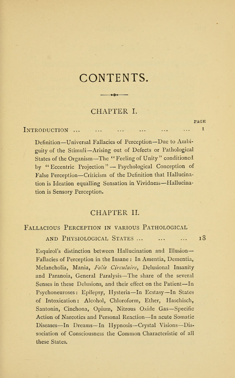 CONTENTS. CHAPTER I. PAGE Introduction ... ... ... .-• ••• ••• i Definilion—Universal Fallacies of Perception—Due to Ambi- guity of the Stimuli—Arising out of Defects or Pathological States of the Organism—The Feeling of Unity  conditioned by Eccentric Projection—Psychological Conception of False Perception—Criticism of the Definition that Hallucina- tion is Ideation equalling Sensation in Vividness—Plallucina- tion is Sensory Perception. CHAPTER n. Fallacious Perception in various Pathological AND Physiological States ... .., ... i8 Esquirol's distinction between Hallucination and Illusion— Fallacies of Perception in the Insane : In Amentia, Dementia, Melancholia, Mania, Folic Cirailaire, Delusional Insanity and Paranoia, General Paralysis—The share of the several Senses in these Delusions, and their effect on the Patient—In Psychoneuroses : Epilepsy, Hysteria—In Ecstasy—In States of ^ Intoxication: Alcohol, Chloroform, Ether, Haschisch, Santonin, Cinchona, Opium, Nitrous Oxide Gas—Specific Action of Narcotics and Personal Reaction—In acute Somatic Diseases—In Dreams—In Hypnosis—Crystal Visions—Dis- sociation of Consciousness the Common Characteristic of all these States.