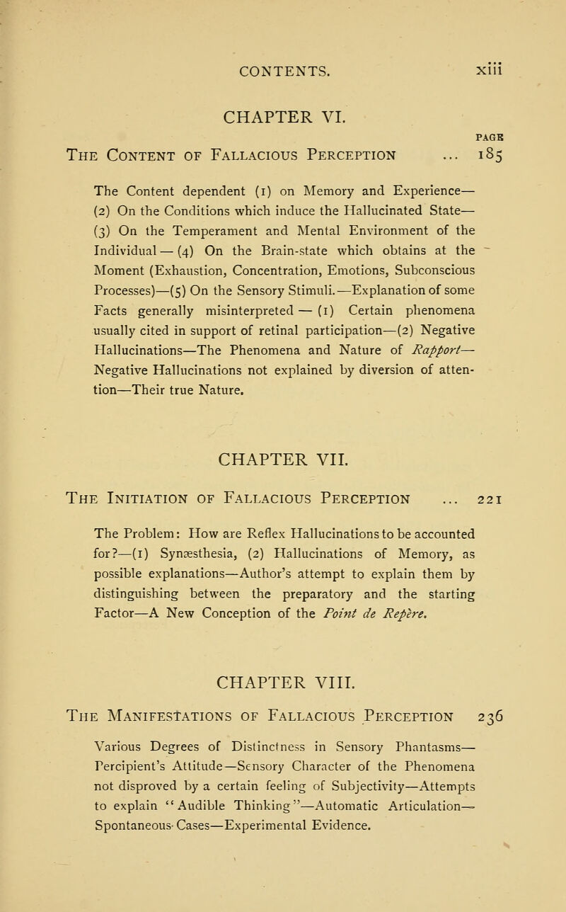 CHAPTER VI. PAGB The Content of Fallacious Perception ... 185 The Content dependent (i) on Memory and Experience— (2) On the Conditions which induce the Hallucinated State— (3) On the Temperament and Mental Environment of the Individual — (4) On the Brain-state which obtains at the ^ Moment (Exhaustion, Concentration, Emotions, Subconscious Processes)—(5) On the Sensory Stimuli.—Explanation of some Facts generally misinterpreted — (i) Certain phenomena usually cited in support of retinal participation—(2) Negative Hallucinations—The Phenomena and Nature of Rapport— Negative Hallucinations not explained by diversion of atten- tion—Their true Nature. CHAPTER Vn. The Initiation of Fallacious Perception ... 221 The Problem: How are Reflex Hallucinations to be accounted for?—(i) Synsesthesia, (2) Hallucinations of Memory, as possible explanations—Author's attempt to explain them by distinguishing between the preparatory and the starting Factor—A New Conception of the Point de Repere. CHAPTER Vni. The MANiFEStATiONS OF Fallacious Perception 236 Various Degrees of Distinctness in Sensory Phantasms— Percipient's Attitude—Sensory Character of the Phenomena not disproved by a certain feeling of Subjectivity—Attempts to explain Audible Thinking—Automatic Articulation- Spontaneous- Cases—Experimental Evidence.