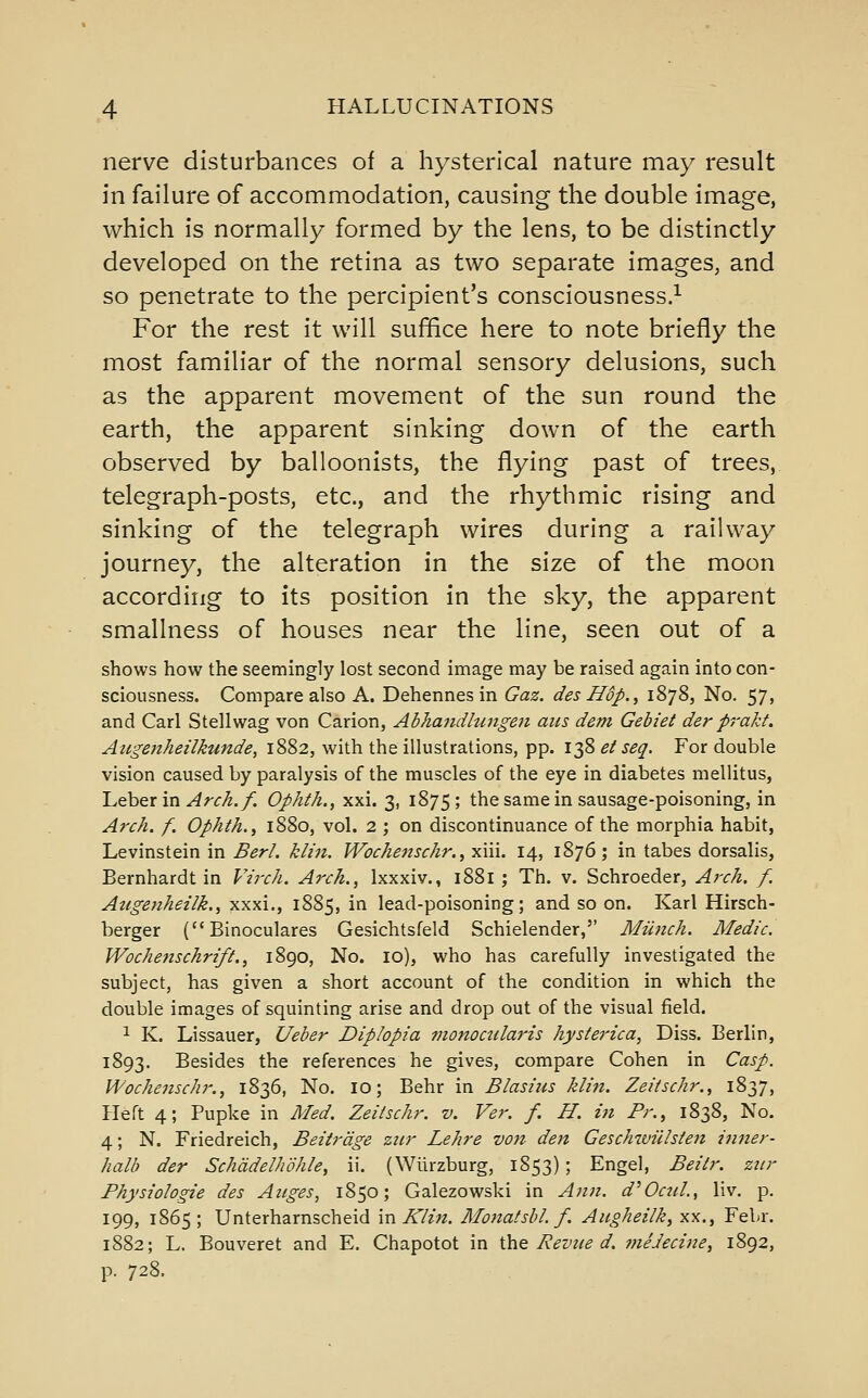 nerve disturbances of a hysterical nature may result in failure of accommodation, causing the double image, which is normally formed by the lens, to be distinctly developed on the retina as two separate images, and so penetrate to the percipient's consciousness.^ For the rest it will suffice here to note briefly the most familiar of the normal sensory delusions, such as the apparent movement of the sun round the earth, the apparent sinking down of the earth observed by balloonists, the flying past of trees, telegraph-posts, etc., and the rhythmic rising and sinking of the telegraph wires during a railway journey, the alteration in the size of the moon according to its position in the sky, the apparent smallness of houses near the line, seen out of a shows how the seemingly lost second image may be raised again into con- sciousness. Compare also A. Dehennesin Gaz. des H$p., 1878, No. 57, and Carl Stellwag von Carion, Abha7idhingen atts dem Gebiet der prakt. Augenheilkunde, 1882, with the illustrations, pp. 138 ei seq. For double vision caused by paralysis of the muscles of the eye in diabetes mellitus, Leber in ^^<:^/. Ophth., xxi. 3, 1875; the same in sausage-poisoning, in At'ch. f. Ophth., 1880, vol. 2 ; on discontinuance of the morphia habit, Levinstein in Berl. klin. Wochenschr., xiii. 14, 1876; in tabes dorsalis, Bernhardt in Virch. Arch., Ixxxiv., 1881 ; Th. v. Schroeder, Aj-c/i. f. Augenheilk., xxxi., 1885, in lead-poisoning; and so on. Karl Hirsch- berger (Binoculares Gesichtsfeld Schielender, Mmich. Medic. WochenschrifL, 1890, No. 10), who has carefully investigated the subject, has given a short account of the condition in which the double images of squinting arise and drop out of the visual field. 1 K. Lissauer, Ueber Diplopia monoctilaris hysterica, Diss. Berlin, 1893. Besides the references he gives, compare Cohen in Casp. Wochenschr., 1836, No. 10; Behr in Blasius klin. Zeiischr., 1837, Heft 4; Pupke in Med. Zeiischr. v. Ver. f. H. in Pr., 1838, No. 4; N. Friedreich, Beitrdge ziir Lehre von den Geschzviilsten inner- halb der Schadelhohie, ii. (Wllrzburg, 1853); Engel, Beitr. zur Fhysiologie des Aiiges, 1850; Galezowski in A?in. d^OctiL, liv, p. 199, 1865; Unterharnscheid 'nx Klin. Monatsbl. f. Aiigheilk, xx., Febr. 1882; L. Bouveret and E. Chapotot in ihe Eeznte d. meJecine, 1892, p. 728.