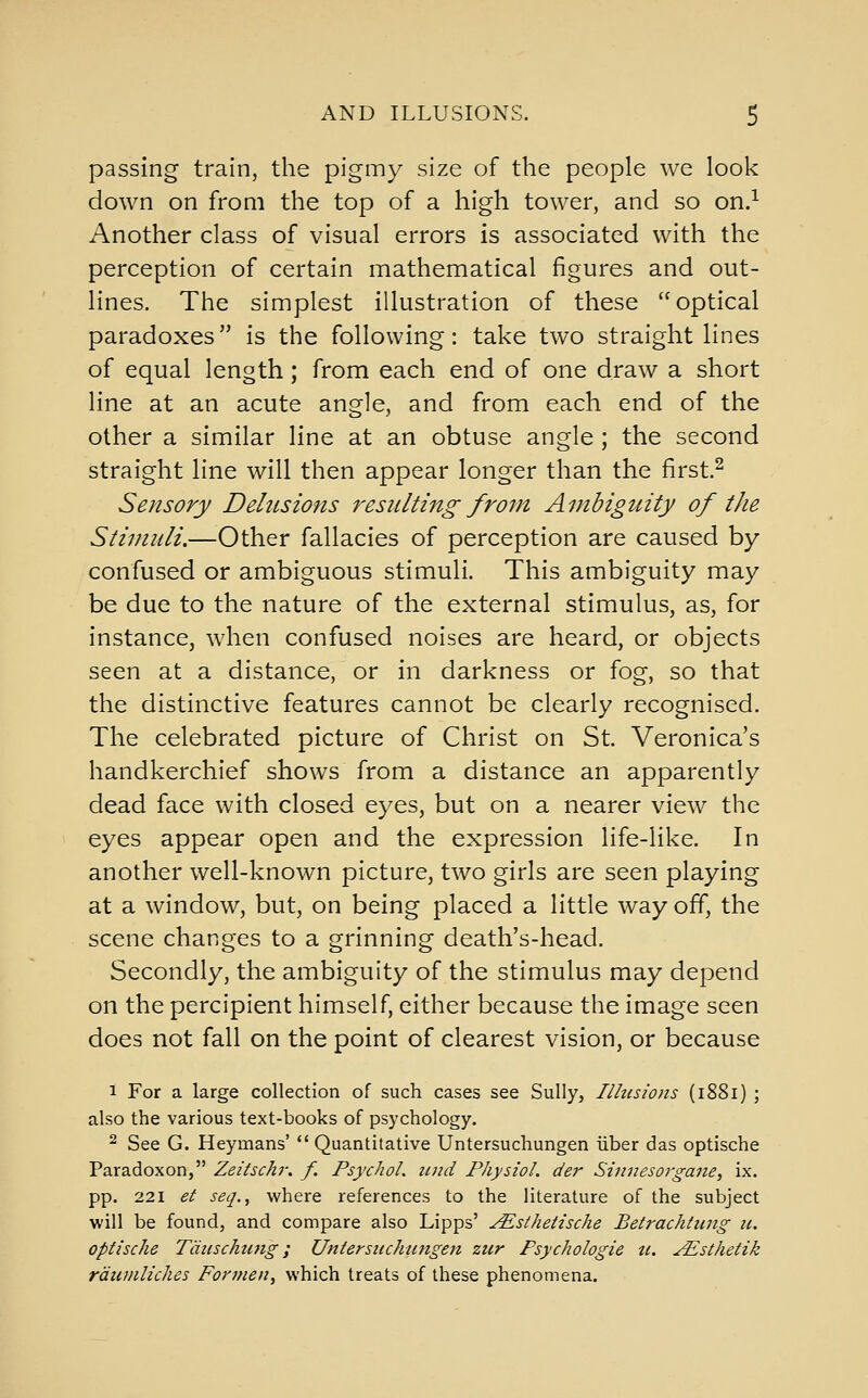 passing train, the pigmy size of the people we look down on from the top of a high tower, and so on.^ Another class of visual errors is associated with the perception of certain mathematical figures and out- lines. The simplest illustration of these optical paradoxes is the following: take two straight lines of equal length; from each end of one draw a short line at an acute angle, and from each end of the other a similar line at an obtuse angle ; the second straight line will then appear longer than the first.^ Sensory Delusions resulti7tg from Ambiguity of the Stimuli.—Other fallacies of perception are caused by- confused or ambiguous stimuli. This ambiguity may be due to the nature of the external stimulus, as, for instance, when confused noises are heard, or objects seen at a distance, or in darkness or fog, so that the distinctive features cannot be clearly recognised. The celebrated picture of Christ on St. Veronica's handkerchief shows from a distance an apparently dead face with closed eyes, but on a nearer view the eyes appear open and the expression life-like. In another well-known picture, two girls are seen playing at a window, but, on being placed a little way off, the scene changes to a grinning death's-head. Secondly, the ambiguity of the stimulus may depend on the percipient himself, either because the image seen does not fall on the point of clearest vision, or because 1 For a large collection of such cases see Sully, Ilhisions (1881) ; also the various text-books of psychology. ^ See G. Heymans' Quantitative Untersuchungen iiber das optische Paradox on, Zeitschr, f. PsychoL iind Physiol, der ShinesoTgane, ix. pp. 221 et seq., where references to the literature of the subject will be found, and compare also Lipps' ^stheiische Betrachtiing ic. optische Tdiischung; Untersuchungen ziir Psychologie ti. ^sthetik rdumliches Formen^ which treats of these phenomena.