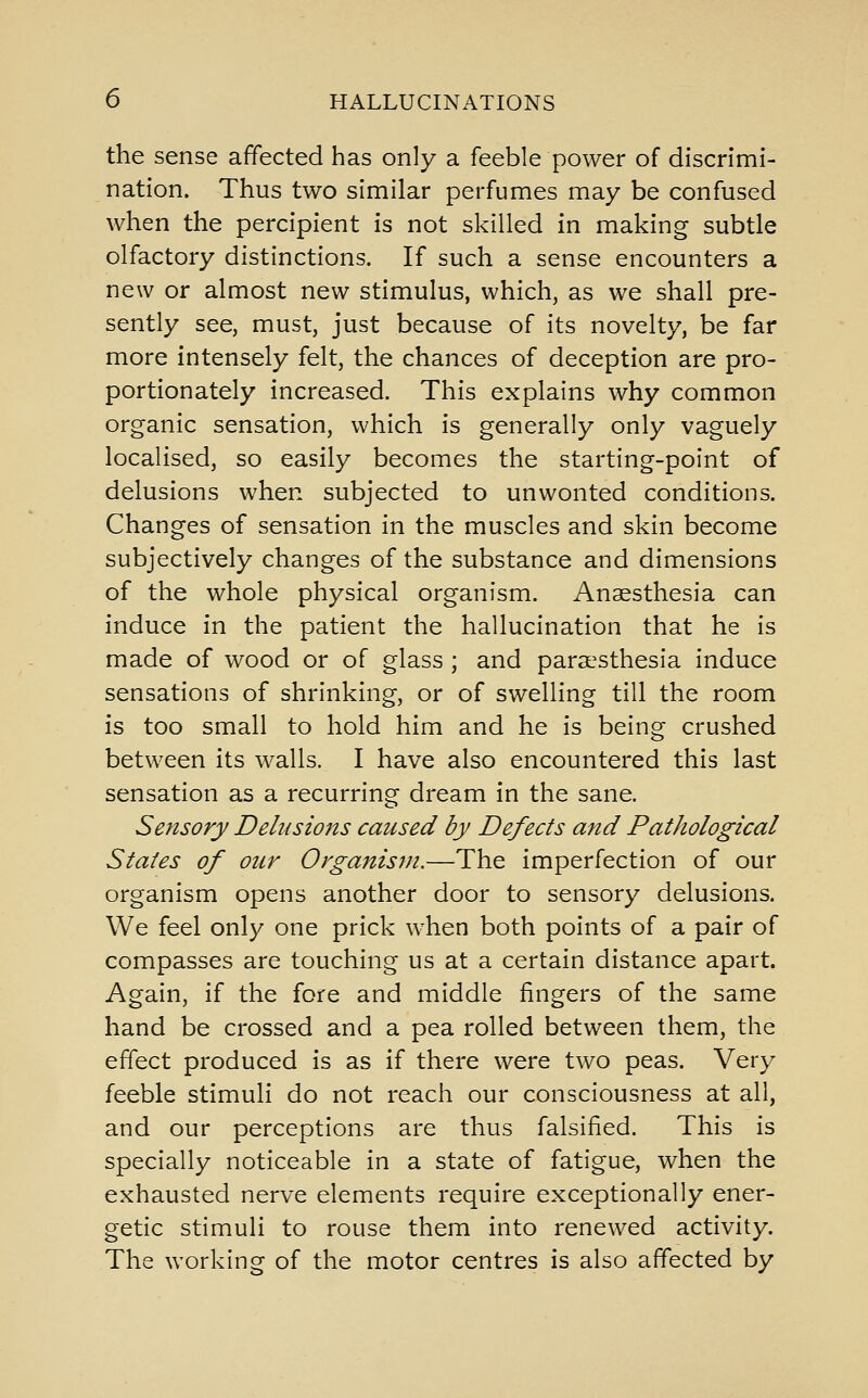 the sense affected has only a feeble power of discrimi- nation. Thus two similar perfumes may be confused when the percipient is not skilled in making subtle olfactory distinctions. If such a sense encounters a new or almost new stimulus, which, as we shall pre- sently see, must, just because of its novelty, be far more intensely felt, the chances of deception are pro- portionately increased. This explains why common organic sensation, which is generally only vaguely localised, so easily becomes the starting-point of delusions when subjected to unwonted conditions. Changes of sensation in the muscles and skin become subjectively changes of the substance and dimensions of the whole physical organism. Anaesthesia can induce in the patient the hallucination that he is made of wood or of glass ; and paraesthesia induce sensations of shrinking, or of swelling till the room is too small to hold him and he is being crushed between its walls. I have also encountered this last sensation as a recurring dream in the sane. Sensory Delusions caused by Defects and Pathological States of our Organism.—The imperfection of our organism opens another door to sensory delusions. We feel only one prick when both points of a pair of compasses are touching us at a certain distance apart. Again, if the fore and middle fingers of the same hand be crossed and a pea rolled between them, the effect produced is as if there were two peas. Very feeble stimuli do not reach our consciousness at all, and our perceptions are thus falsified. This is specially noticeable in a state of fatigue, when the exhausted nerve elements require exceptionally ener- getic stimuli to rouse them into renewed activity. The working of the motor centres is also affected by