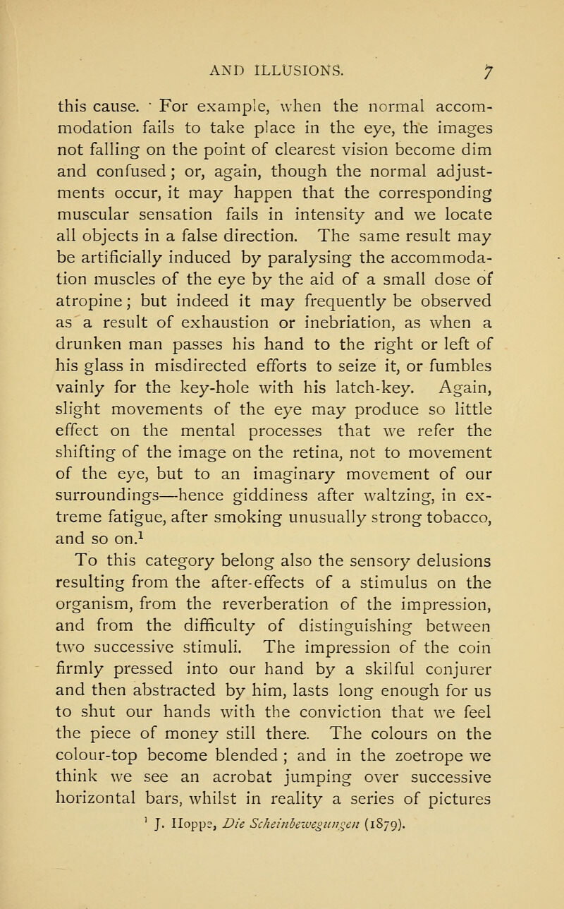 this cause.  For example, when the normal accom- modation fails to take place in the eye, the images not falling on the point of clearest vision become dim and confused; or, again, though the normal adjust- ments occur, it may happen that the corresponding muscular sensation fails in intensity and we locate all objects in a false direction. The same result may be artificially induced by paralysing the accommoda- tion muscles of the eye by the aid of a small dose of atropine; but indeed it may frequently be observed as a result of exhaustion or inebriation, as when a drunken man passes his hand to the right or left of his glass in misdirected efforts to seize it, or fumbles vainly for the key-hole with his latch-key. Again, slight movements of the eye may produce so little effect on the mental processes that w^e refer the shifting of the image on the retina, not to movement of the eye, but to an imaginary movement of our surroundings—hence giddiness after waltzing, in ex- treme fatigue, after smoking unusually strong tobacco, and so on.^ To this category belong also the sensory delusions resulting from the after-effects of a stimulus on the organism, from the reverberation of the impression, and from the difficulty of distinguishing between two successive stimuli. The impression of the coin firmly pressed into our hand by a skilful conjurer and then abstracted by him, lasts long enough for us to shut our hands with the conviction that we feel the piece of money still there. The colours on the colour-top become blended ; and in the zoetrope we think we see an acrobat jumping over successive horizontal bars, whilst In reality a series of pictures ' J. Iloppe, Die Schehtbezvegiinqen (1879).