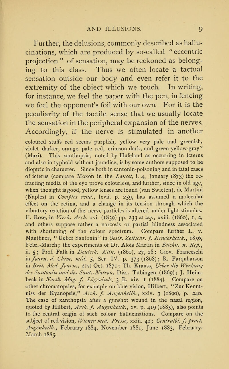 Further, the dekisions, commonly described as hallu- cinations, which are produced by so-called eccentric projection  of sensation, may be reckoned as belong- ing to this class. Thus we often locate a tactual sensation outside our body and even refer it to the extremity of the object which we touch. In writing, for instance, we feel the paper with the pen, in fencing we feel the opponent's foil with our own. For it is the peculiarity of the tactile sense that we usually locate the sensation in the peripheral expansion of the nerves. Accordingly, if the nerve is stimulated in another coloured stuffs red seems purplish, yellow very pale and greenish, violet darker, orange pale red, crimson dark, and green yellow-gray (Mari). This xanthopsia, noted by Hufeland as occurring in icterus and also in typhoid without jaundice, is by some authors supposed to be dioptric in character. Since both in santonin-poisoning and in fatal cases of icterus (compare Moxon in the Lancet, i. 4, January 1873) the re- fracting media of the eye prove colourless, and further, since in old age, when the sight is good, yellow lenses are found (van Swieten), de Martini (Naples) in Cotnptes rend., Ixvii. p. 259, has assumed a molecular effect on the retina, and a change in its tension through which the vibratory reaction of the nerve particles is altered under light stimulus. E. Rose, in Virch. Arch. xvi. (1859) pp. 233 et seq., xviii. (i860), i, 2, and others suppose rather a narcosis or partial blindness associated with shortening of the colour spectrum. Compare further L. v. Mauthner, Ueber Santonin in Oestr. Zeitschr. f. ICinderheilk., 1S56, Febr.-March; the experiments of Dr. Alois Martin in Biichn. n. Rep., ii. 5; Prof. Talk in Deutsch. Kiin. (i860), 27, 28; Giov. Franceschi injonrn.d. Chim. vied. 5, Ser IV. p. 373(1868); R. Farquharson in Brit. Med. Jotan., 21st Oct. 1871; Th. Krauss, Ueber die Wirhing des Santonin tijid des Sant.-Natron, Diss. Tubingen (1869); J. Heim- beck in Norsk. Mag. f. Ldgevinds, 3 R. xiv. i (1884). Compare on other chromatopsies, for example on blue vision, Hilbert, ZurKennt- niss der Kyanopsie, Arch. f. Angenheilk., xxiv. 3 (1890), p. 240. The case of xanthopsia after a gunshot wound in the nasal region, quoted by Hilbert, Arch. f. Aiigenheilk., xv. p. 419 (1S85), also points to the central origin of such colour hallucinations. Compare on the subject of red vision, Wiener med. Presse, xxiii. 42; Centralbl. f. pract. Augenheilk.f February 1884, November 1881, June 1883, February- INIarch 1885.