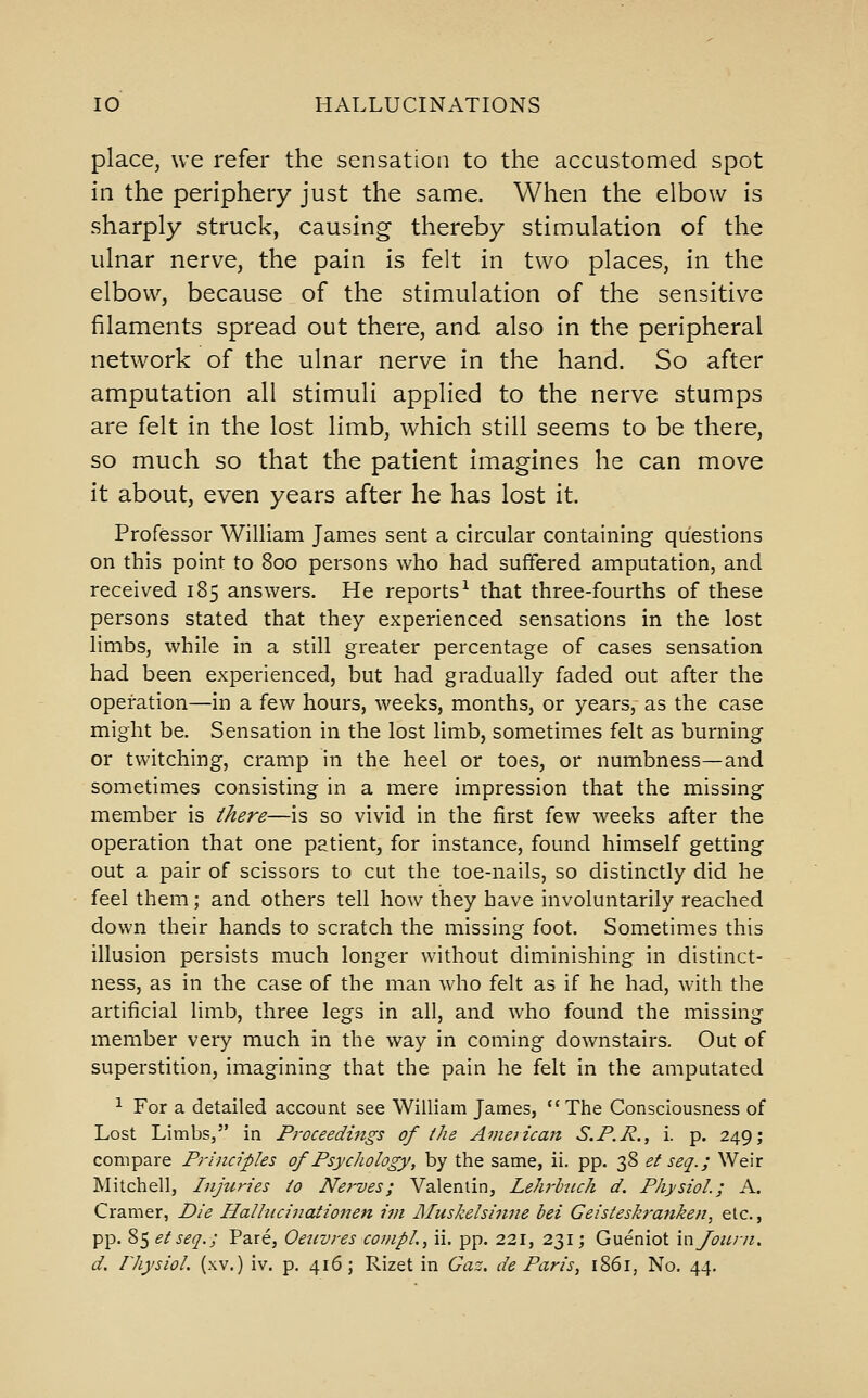 place, we refer the sensation to the accustomed spot in the periphery just the same. When the elbow is sharply struck, causing thereby stimulation of the ulnar nerve, the pain is felt in two places, in the elbow, because of the stimulation of the sensitive filaments spread out there, and also in the peripheral network of the ulnar nerve in the hand. So after amputation all stimuli applied to the nerve stumps are felt in the lost limb, which still seems to be there, so much so that the patient imagines he can move it about, even years after he has lost it. Professor William James sent a circular containing questions on this point to 800 persons who had suffered amputation, and received 185 answers. He reports^ that three-fourths of these persons stated that they experienced sensations in the lost limbs, while in a still greater percentage of cases sensation had been experienced, but had gradually faded out after the operation—in a few hours, weeks, months, or years, as the case might be. Sensation in the lost limb, sometimes felt as burning or twitching, cramp in the heel or toes, or numbness—and sometimes consisting in a mere impression that the missing member is there—is so vivid in the first few weeks after the operation that one patient, for instance, found himself getting out a pair of scissors to cut the toe-nails, so distinctly did he feel them; and others tell how they have involuntarily reached down their hands to scratch the missing foot. Sometimes this illusion persists much longer without diminishing in distinct- ness, as in the case of the man who felt as if he had, with the artificial limb, three legs in all, and who found the missing member very much in the way in coming downstairs. Out of superstition, imagining that the pain he felt in the amputated 1 For a detailed account see William James, The Consciousness of Lost Limbs, in Proceedings of the Avieiican S.P.R., i. p. 249; compare Principles of Psychology, by the same, ii, pp. 38 et seq.; Weir Mitchell, Injuries to Nerves; Valentin, Lehj'hich d. Physiol.; A. Cramer, Die Halhicinationen im Aluskelsinne bei Geisteskranken, etc., pp. 85 et seq.; Pare, Oeuvres cowpl., ii. pp. 221, 231; Gueniot injouni. d. r/iysiol. (xv.) iv. p. 416; Rizet in Gaz. de Paris, 1S61, No. 44.