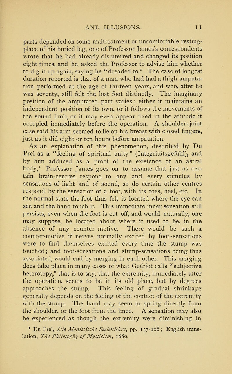 parts depended on some maltreatment or uncomfortable resting- place of his buried leg, one of Professor James's correspondents wrote that he had already disinterred and chang-ed its position eight times, and he asked the Professor to advise him whether to dig it up again, saying he dreaded to. The case of longest duration reported is that of a man who had had a thigh amputa- tion performed at the age of thirteen years, and who, after he was seventy, still felt the lost foot distinctly. The imaginary position of the amputated part varies : either it maintains an independent position of its own, or it follows the movements of the sound limb, or it may even appear fixed in the attitude it occupied immediately before the operation. A shoulder-joint case said his arm seemed to He on his breast with closed fingers, just as it did eight or ten hours before amputation. As an explanation of this phenomenon, described by Du Prel as a feeling of spiritual unity (Integritatsgefuhl), and by him adduced as a proof of the existence of an astral body,^ Professor James goes on to assume that just as cer- tain brain-centres respond to any and every stimulus by sensations of light and of sound, so do certain other centres respond by the sensation of a foot, with its toes, heel, etc. In the normal state the foot thus felt is located where the eye can see and the hand touch it. This immediate inner sensation still persists, even when the foot is cut off, and would naturally, one may suppose, be located about where it used to be, in the absence of any counter-motive. There would be such a counter-motive if nerves normally excited by foot-sensations were to find themselves excited every time the stump was touched; and foot-sensations and stump-sensations being thus associated, would end by merging in each other. This merging does take place in many cases of what Gueriot calls  subjective heterotopy, that is to say, that the extremity, immediately after the operation, seems to be in its old place, but by degrees approaches the stump. This feeling of gradual shrinkage generally depends on the feeling of the contact of the extremity with the stump. The hand may seem to spring directly from the shoulder, or the foot from the knee. A sensation may also be experienced as though the extremity were diminishing in •^ Du Prel, Die Moiiistische Seelenkhre, pp. 157-166; English trans- lation, The Philosophy of ]\Iysticisin^ 1889.