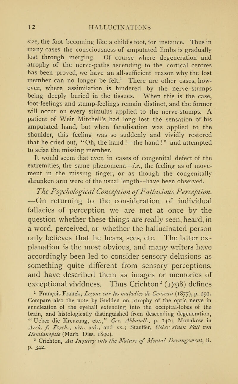 size, the foot becoming like a child's foot, for instance. Thus in many cases the consciousness of amputated limbs is gradually lost through merging. Of course where degeneration and atrophy of the nerve-paths ascending to the cortical centres has been proved, we have an all-sufficient reason why the lost member can no longer be felt.^ There are other cases, how- ever, where assimilation is hindered by the nerve-stumps being deeply buried in the tissues. When this is the case, foot-feelings and stump-feelings remain distinct, and the former will occur on every stimulus applied to the nerve-stumps. A patient of Weir Mitchell's had long lost the sensation of his amputated hand, but when faradisation was applied to the shoulder, this feeling was so suddenly and vividly restored that he cried out, Oh, the hand !—the hand ! and attempted to seize the missing member. It would seem that even in cases of congenital defect of the extremities, the same phenomena—i.e.^ the feeling as of move- ment in the missing finger, or as though the congenitally shrunken arm were of the usual length—have been observed. The PsycJiological Conception of Fallacious Perception. —On returning to the consideration of individual fallacies of perception we are met at once by the question whether these things are really seen, heard, in a word, perceived, or whether the hallucinated person only believes that he hears, sees, etc. The latter ex- planation is the most obvious, and many writers have accordingly been led to consider sensory delusions as something quite different from sensory perceptions, and have described them as images or memories of exceptional vividness. Thus Crichton^ (1798) defines ^ Francois Franck, Lecons siir les maladies de Cerveau (1877), P- 291. Compare also the note by Gudden on atrophy of the optic nerve in enucleation of the eyeball extending into the occipital-lobes of the brain, and histologically distinguished from descending degeneration, •'Ueber die Kreuzung, etc., Ges. AhhandL, p. 140; Monakow in Arch. f. Psych. ^ xiv., xvi., and xx.; Stauffer, Ueher eitien Fall von Heniianopsie (Marb. Diss. 1890). - Crichton, An Inquiry inlo the Nature of Mental Derangement^ ii. p. 342.