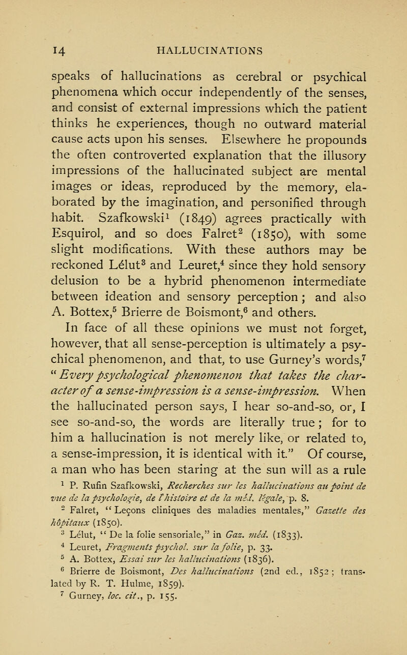 speaks of hallucinations as cerebral or psychical phenomena which occur independently of the senses, and consist of external impressions which the patient thinks he experiences, though no outward material cause acts upon his senses. Elsewhere he propounds the often controverted explanation that the illusory impressions of the hallucinated subject are mental images or ideas, reproduced by the memory, ela- borated by the imagination, and personified through habit. Szafkowskii (1849) agrees practically with Esquirol, and so does Falret^ (1S50), with some slight modifications. With these authors may be reckoned Ldut^ and Leuret,^ since they hold sensory delusion to be a hybrid phenomenon intermediate between ideation and sensory perception ; and also A. Bottex,^ Brierre de Boismont,^ and others. In face of all these opinions we must not forget, however, that all sense-perception is ultimately a psy- chical phenomenon, and that, to use Gurney's words,'' ''^ Every psychological phenomenon that takes the char- acter of a sense-impression is a sense-impression. When the hallucinated person says, I hear so-and-so, or, I see so-and-so, the words are literally true; for to him a hallucination is not merely like, or related to, a sense-impression, it is identical with it. Of course, a man who has been staring at the sun will as a rule ^ P. Rufin Szafkowski, Recherches sur les hallucinations au point de viie de la psychologie, de thistoire et de la mid, legale, ■^. 8. - Falret,  Lecons cliniques des maladies mentales, Gazette des hdpitaiix (1S50). ^ Lelut,  De la folic sensoriale, in Gaz. vied. (1833). ^ Leuret, Fragments psychol. snr lafolie, p. 33. ^ A. Bottex, Essai szir les hallucinations (1836). ^ Brierre de Boismont, Des hallucinations (2nd ed., 1852; trans- lated by R. T. Hulme, 1859). ^ Gurney, loc. cit., p. 155.