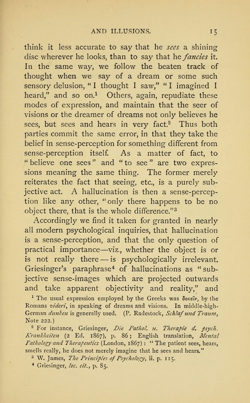 think it less accurate to say that he sees a shining disc wherever he looks, than to say that hQ fancies it. In the same way, we follow the beaten track of thought when we say of a dream or some such sensory delusion,  I thought I saw,  I imagined I heard, and so on.^ Others, again, repudiate these modes of expression, and maintain that the seer of visions or the dreamer of dreams not only believes he sees, but sees and hears in very fact.^ Thus both parties commit the same error, in that they take the belief in sense-perception for something different from sense-perception itself As a matter of fact, to  believe one sees and  to see are two expres- sions meaning the same thing. The former merely reiterates the fact that seeing, etc., is a purely sub- jective act. A hallucination is then a sense-percep- tion like any other, only there happens to be no object there, that is the whole difference.^ Accordingly we find it taken for granted in nearly all modern psychological inquiries, that hallucination is a sense-perception, and that the only question of practical importance—viz., whether the object is or is not really there — is psychologically irrelevant. Griesinger's paraphrase^ of hallucinations as  sub- jective sense-images which are projected outwards and take apparent objectivity and reality, and ^ The usual expression employed by the Greeks was doKetv, by the Romans -videri^ in speaking of dreams and visions. In middle-high- German dwiken is generally used. (P. Radestock, Schlafutid Traiim, Note 222.) ^ For instance, Griesinger, Die Pathol, it. Therapie d. psych. Krankheiten (2 Ed. 1867), p. 86; English translation, Mental Pathology and Therapeutics (London, 1867) :  The patient sees, hears, smells really, he does not merely imagine that he sees and hears. ^ W. James, The Principles of Psychology^ ii. p. 115. ^ Griesinger, loc. cit., p. 85.