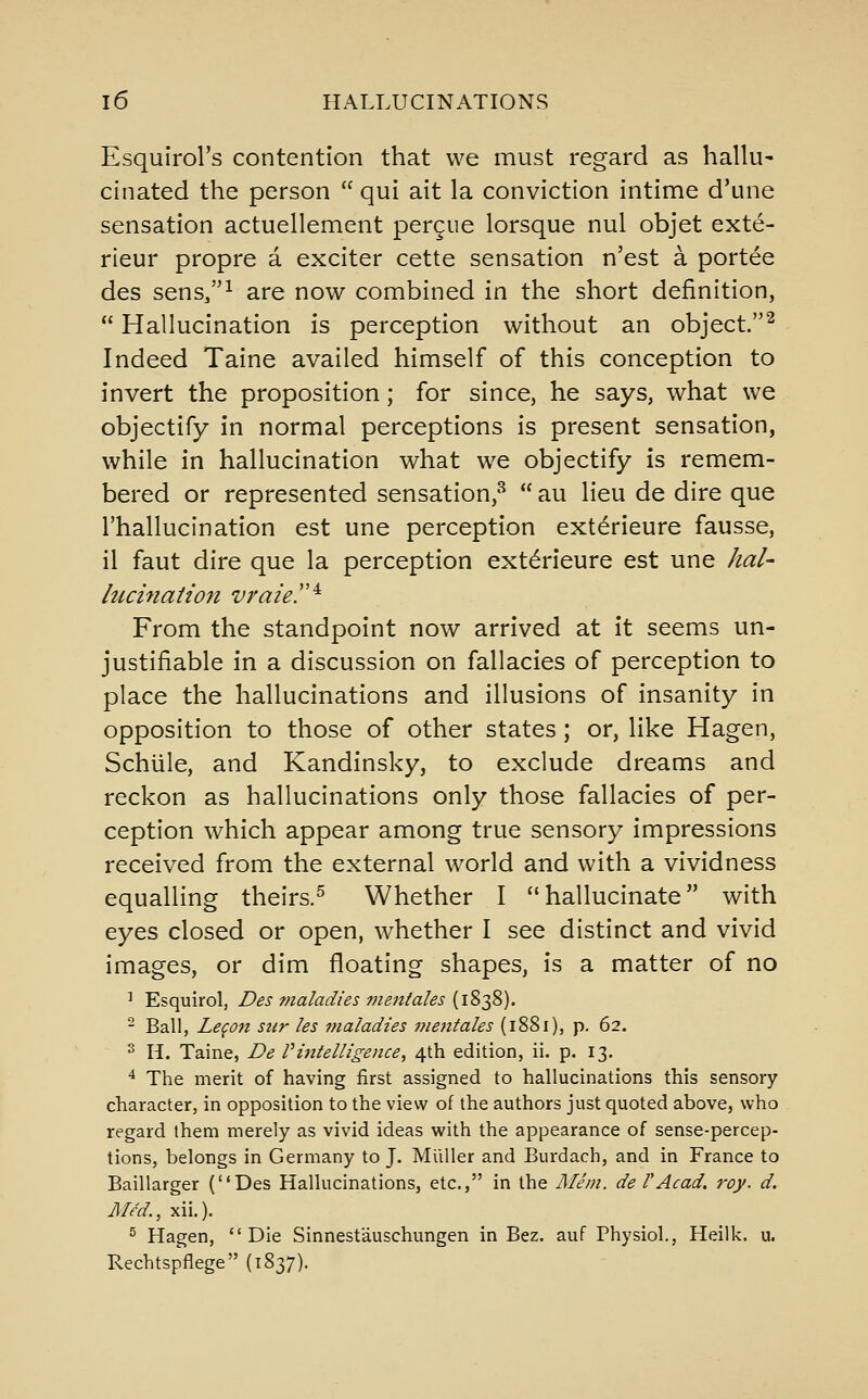 Esqulrol's contention that we must regard as hallu- cinated the person  qui ait la conviction intime d'une sensation actuellement pergue lorsque nul objet exte- rieur propre a exciter cette sensation n'est a portee des sens/'^ are now combined in the short definition,  Hallucination is perception without an object.^ Indeed Taine availed himself of this conception to invert the proposition; for since, he says, what we objectify in normal perceptions is present sensation, while in hallucination what we objectify is remem- bered or represented sensation,*^  au lieu de dire que I'hallucination est une perception exterieure fausse, il faut dire que la perception exterieure est une hal- lucinaiion vraie.'' ^ From the standpoint now arrived at it seems un- justifiable in a discussion on fallacies of perception to place the hallucinations and illusions of insanity in opposition to those of other states; or, like Hagen, Schiile, and Kandinsky, to exclude dreams and reckon as hallucinations only those fallacies of per- ception which appear among true sensory impressions received from the external world and with a vividness equalling theirs.^ Whether I hallucinate with eyes closed or open, whether I see distinct and vivid images, or dim floating shapes, is a matter of no ' Esquirol, Des maladies vientales [\Z'^%). - Ball, Legon sur les maladies mentales (i88i), p. 62. 2 H. Taine, De Vintelligence^ 4th edition, ii. p. 13. ^ The merit of having first assigned to hallucinations this sensory character, in opposition to the view of the authors just quoted above, who regard them merely as vivid ideas with the appearance of sense-percep- tions, belongs in Germany to J. Mllller and Burdach, and in France to Baillarger (Des Hallucinations, etc., in the Mem. de VAcad. roy. d. Med., xii.). ^ Hagen, Die Sinnestauschungen in Bez. auf Physiol., Heilk. u. Rechtspflege (1837).