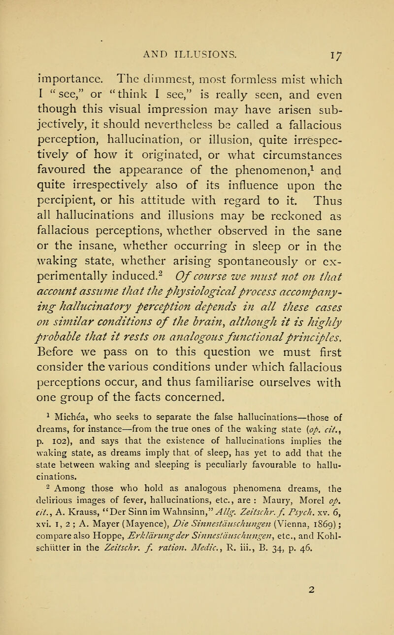 importance. The dimmest, most formless mist which I  see, or  think I see, is really seen, and even though this visual impression may have arisen sub- jectively, it should nevertheless bs called a fallacious perception, hallucination, or illusion, quite irrespec- tively of how it originated, or what circumstances favoured the appearance of the phenomenon,^ and quite irrespectively also of its influence upon the percipient, or his attitude with regard to it. Thus all hallucinations and illusions may be reckoned as fallacious perceptions, whether observed in the sane or the insane, whether occurring in sleep or in the waking state, whether arising spontaneously or ex- perimentally induced.^ Of course we must not on that account assztine that the physiological process accompany- ing hallucinatory perception depends in all these cases on similar conditions of the brain, although it is highly probable that it rests on analogous functional principles. Before we pass on to this question we must first consider the various conditions under which fallacious perceptions occur, and thus familiarise ourselves with one group of the facts concerned. ^ Michea, who seeks to separate the false hallucinations—those of dreams, for instance—from the true ones of the waking state {op. cit.^ p. 102), and says that the existence of hallucinations implies the waking state, as dreams imply that of sleep, has yet to add that the state between waking and sleeping is peculiarly favourable to hallu- cinations. 2 Among those who hold as analogous phenomena dreams, the delirious images of fever, hallucinations, etc., are : Maury, Morel op. cit., A. Krauss, *'Der Sinnim Wahnsinn,^/^. Zeitschr.f. Psych, xv. 6, xvi. I, 2 ; A. Mayer (Mayence), Die Sinnestduschiingen (Vienna, 1869); compare also Hoppe, Erkldrungder Sinnestdiischiingen., etc., and Kohl- schiitter in the Zeitschr. f. ration. Medic, R. iii., B. 34, p. 46.