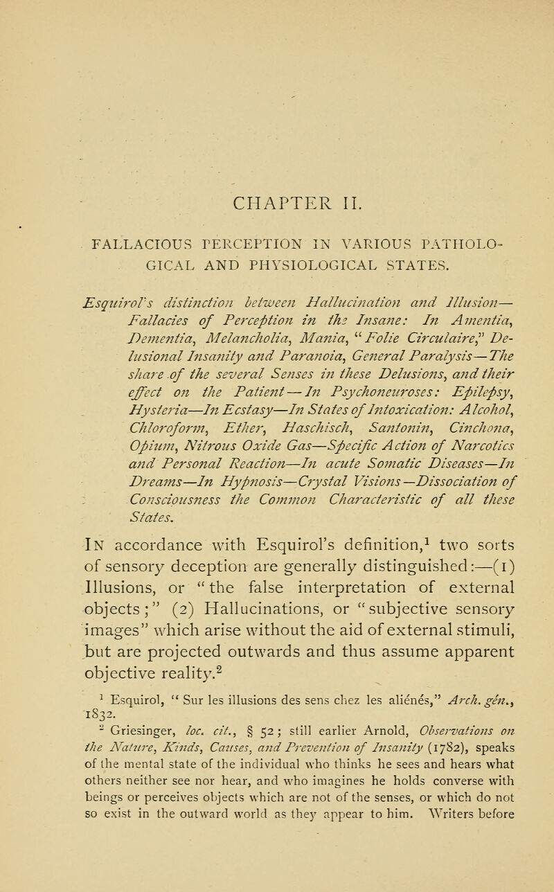 CHAPTER 11. - FALLACIOUS LERCEPTION IN VARIOUS PATHOLO- GICAL AND PHYSIOLOGICAL STATES. Esquiy'oVs distinction between Hallucinatio7i and Illusion— Fallacies of Perception in ths Insane: In Amentia^ De?fientia, Melancholia^ Mania^ ''' Folie Ci7'culaire^^ De- lusional Insanity and Paranoia^ General Paralysis—The sliare .of the several Senses in these Dehisions^ a?id their effect on the Patient — In Psycho7iei{i'oses: Epilepsy^ Hysteria—In Ecstasy—In States of Intoxication: Alcohol^ Chloroform^ Ether, Haschisch^ Saiitonin, Cinchona, Opinni, Nitrous Oxide Gas—Specific Actioji of Narcotics a7td Perso7ial Reactio7i—171 acute So77iatic Diseases—171 Drea77is—In Hyp7iosis—C7ystal Visio7is —Dissociatio7i of : Conscious77ess the Co)7nno7i Characte7'istic of all these States. In accordance with Esquirol's definition,^ two sorts of sensory deception are generally distinguished:—(i) Illusions, or the false interpretation of external objects; (2) Hallucinations, or subjective sensory images which arise without the aid of external stimuli, but are projected outwards and thus assume apparent objective reality.^ ^ Esquirol,  Sur les illusions des sens chez les alienes, Arch, gin., 1832. - Griesinger, loc. cif., § 52; still earlier Arnold, Observations on the A^atiire, Kinds, Causes, and Po-evention of Insanity (1782), speaks of the mental state of the individual who thinks he sees and hears what others neither see nor hear, and who imagines he holds converse with beings or perceives objects which are not of the senses, or which do not so exist in the outward world as they appear to him. Writers before