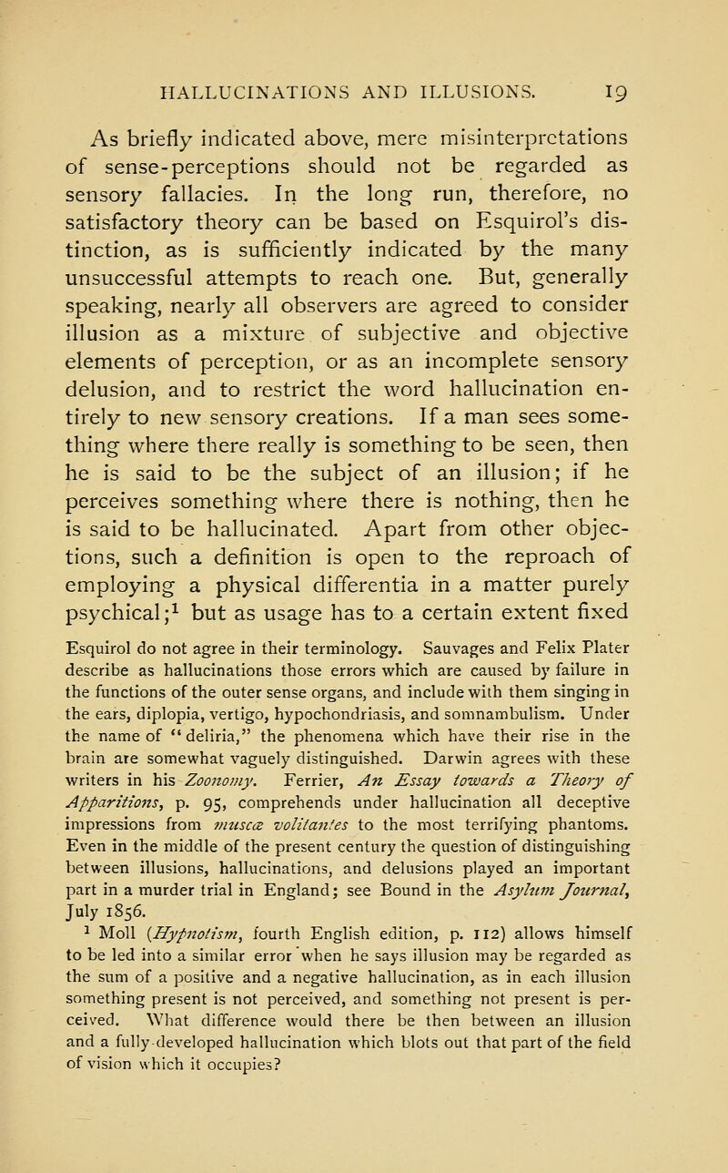 As briefly indicated above, mere misinterpretations of sense-perceptions should not be regarded as sensory fallacies. In the long run, therefore, no satisfactory theory can be based on Esquirol's dis- tinction, as is sufficiently indicated by the many unsuccessful attempts to reach one. But, generally speaking, nearly all observers are agreed to consider illusion as a mixture of subjective and objective elements of perception, or as an incomplete sensory delusion, and to restrict the word hallucination en- tirely to new sensory creations. If a man sees some- thing where there really is something to be seen, then he is said to be the subject of an illusion; if he perceives something where there is nothing, then he is said to be hallucinated. Apart from other objec- tions, such a definition is open to the reproach of employing a physical differentia in a matter purely psychical;^ but as usage has to a certain extent fixed Esquirol do not agree in their terminology. Sauvages and Felix Plater describe as hallucinations those errors which are caused by failure in the functions of the outer sense organs, and include with them singing in the ears, diplopia, vertigo, hypochondriasis, and somnambulism. Under the name of deliria, the phenomena which have their rise in the brain are somewhat vaguely distinguished. Darwin agrees with these writers in his Zoononiy. Ferrier, An Essay towards a Theory of Apparitions, p. 95, comprehends under hallucination all deceptive impressions from fnusccz uolitantes to the most terrifying phantoms. Even in the middle of the present century the question of distinguishing between illusions, hallucinations, and delusions played an important part in a murder trial in England; see Bound in the Asylum Jotirnaly July 1856. ^ Moll {Hypnotism, fourth English edition, p. 112) allows himself to be led into a similar error when he says illusion may be regarded as the sum of a positive and a negative hallucination, as in each illusion something present is not perceived, and something not present is per- ceived. What difference would there be then between an illusion and a fully-developed hallucination which blots out that part of the field of vision which it occupies?