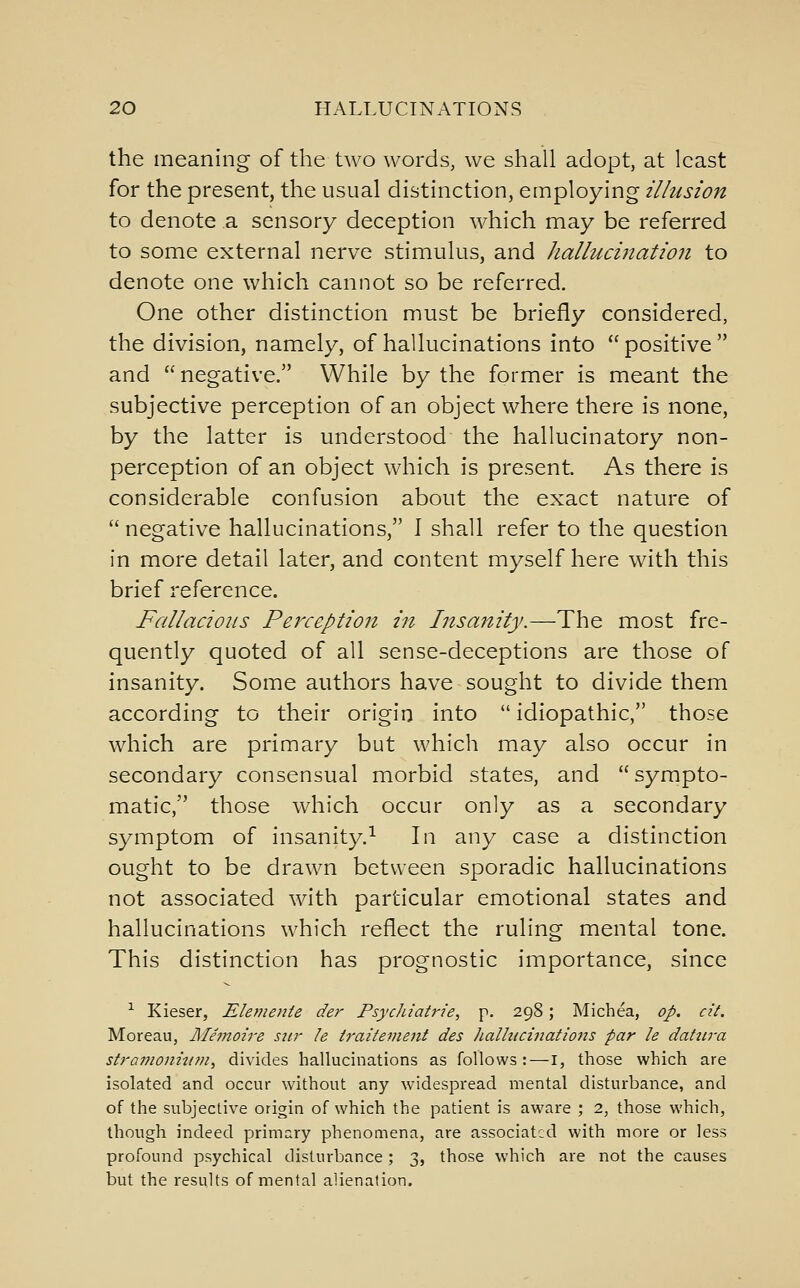 the meaning of the two words, we shall adopt, at least for the present, the usual distinction, employing illusion to denote a sensory deception which may be referred to some external nerve stimulus, and hallucination to denote one which cannot so be referred. One other distinction must be briefly considered, the division, namely, of hallucinations into positive and  negative. While by the former is meant the subjective perception of an object where there is none, by the latter is understood the hallucinatory non- perception of an object which is present. As there is considerable confusion about the exact nature of negative hallucinations, 1 shall refer to the question in more detail later, and content myself here with this brief reference. Fallacious Perception in Insanity.—The most fre- quently quoted of all sense-deceptions are those of insanity. Some authors have sought to divide them according to their origin into  idiopathic, those which are primary but which may also occur in secondary consensual morbid states, and sympto- matic, those which occur only as a secondary symptom of insanity.^ In any case a distinction ought to be drawn between sporadic hallucinations not associated with particular emotional states and hallucinations which reflect the ruling mental tone. This distinction has prognostic importance, since •^ Kieser, Elemente der PsycJiiatrie, p. 298; Michea, op. cii. Moreau, Alemoire stir le iraitement des ]ialhicinations par le datura stravioniiitn^ divides hallucinations as follows:—I, those which are isolated and occur without any widespread mental disturbance, and of the subjective origin of which the patient is aware ; 2, those which, though indeed primary phenomena, are associated with more or less profound psychical disturbance; 3, those which are not the causes but the results of mental alienation.