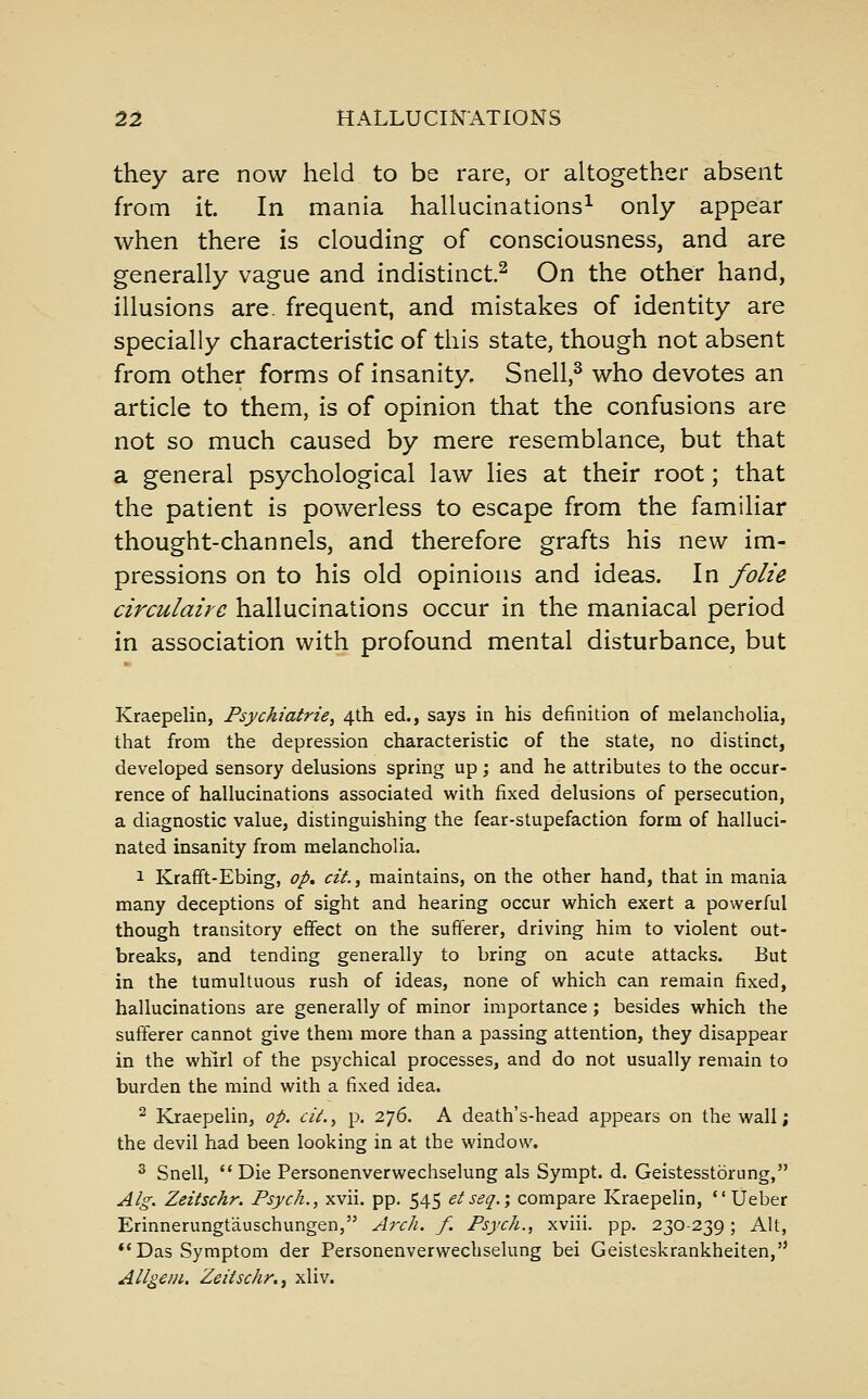 they are now held to be rare, or altogether absent from it. In mania hallucinations^ only appear when there is clouding of consciousness, and are generally vague and indistinct^ On the other hand, illusions are. frequent, and mistakes of identity are specially characteristic of this state, though not absent from other forms of insanity, Snell,^ who devotes an article to them, is of opinion that the confusions are not so much caused by mere resemblance, but that a general psychological law lies at their root; that the patient is powerless to escape from the familiar thought-channels, and therefore grafts his new im- pressions on to his old opinions and ideas. In folic circulairc hallucinations occur in the maniacal period in association with profound mental disturbance, but Kraepelin, Psychiatrie, 4th ed., says in his definition of melancholia, that from the depression characteristic of the state, no distinct, developed sensory delusions spring up; and he attributes to the occur- rence of hallucinations associated with fixed delusions of persecution, a diagnostic value, distinguishing the fear-stupefaction form of halluci- nated insanity from melancholia. 1 Krafft-Ebing, op, cit., maintains, on the other hand, that in mania many deceptions of sight and hearing occur which exert a powerful though transitory effect on the sufferer, driving him to violent out- breaks, and tending generally to bring on acute attacks. But in the tumultuous rush of ideas, none of which can remain fixed, hallucinations are generally of minor importance; besides which the sufferer cannot give them more than a passing attention, they disappear in the whirl of the psychical processes, and do not usually remain to burden the mind with a fixed idea. ^ Kraepelin, op. cii.^ p. 276. A death's-head appears on the wall; the devil had been looking in at the window. ^ Snell, Die Personenverwechselung als Sympt. d. Geistesstorung, Alg. Zeitschr. Psych., xvii. pp. 545 eiseq.', compare Kraepelin,  Ueber Erinnerungtauschungen, Arch. f. Psych., xviii. pp. 230-239; Alt, *'Das Symptom der Personenverwechselung bei Geisteskrankheiten, Allgem, Zeitschr, i xliv.