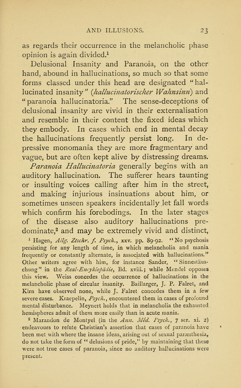 as regards their occurrence in the melanchoHc phase opinion is again divided.-^ Delusional Insanity and Paranoia, on the other hand, abound in hallucinations, so much so that some forms classed under this head are designated hal- lucinated insanity {Jialhtcinatorischer Wahnsi7tn) and paranoia hallucinatoria. The sense-deceptions of delusional insanity are vivid in their externalisation and resemble in their content the fixed ideas which they embody. In cases which end in mental decay the hallucinations frequently persist long. In de- pressive monomania they are more fragmentary and vague, but are often kept alive by distressing dreams. Paranoia Hallucinatoria generally begins with an auditory hallucination. The sufferer hears taunting or insulting voices calling after him in the street, and making injurious insinuations about him, or sometimes unseen speakers incidentally let fall words which confirm his forebodings. In the later stages of the disease also auditory hallucinations pre- dominate,2 and may be extremely vivid and distinct, ^ Hagen, Allg. Ztsckr. f. Psych.^ xxv. pp. 89-92.  No psychosis persisting for any length of lime, in which melancholia and mania frequently or constantly alternate, is associated with hallucinations. Other writers agree with him, for instance Sander,  Sinnestaus- chung in the Real-Eiicyklopddie, Bd. xviii.; while Mendel opposes this view. Weiss concedes the occurrence of hallucinations in the melancholic phase of circular insanity. Baillarger, J. P. Falret, and Kirn have observed none, while J. Falret concedes them in a few severe cases. Kraepelin, Psych. ^ encountered them incases of profound mental disturbance. Meynert holds that in melancholia the exhausted hemispheres admit of them more easily than in acute mania. 2 Marandon de Montyel (in the Ami. Med. Psych., 7 ser. xi. 2) endeavours to refute Christian's assertion that cases of paranoia have been met with where the insane ideas, arising out of sexual paraesthesia, do not take the form of  delusions of pride, by maintaining that these were not true cases of paranoia, since no auditory hallucinations were present.