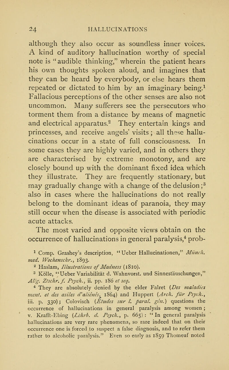 although they also occur as soundless inner voices. A kind of auditory hallucination worthy of special note is  audible thinking, wherein the patient hears his own thoughts spoken aloud, and imagines that they can be heard by everybody, or else hears them repeated or dictated to him by an imaginary being.^ Fallacious perceptions of the other senses are also not uncommon. Many sufferers see the persecutors who torment them from a distance by means of magnetic and electrical apparatus.^ They entertain kings and princesses, and receive angels' visits ; all these hallu- cinations occur in a state of full consciousness. In some cases they are highly varied, and in others they are characterised by extreme monotony, and are closely bound up with the dominant fixed idea which they illustrate. They are frequently stationary, but may gradually change with a change of the delusion ;^ also in cases where the hallucinations do not really belong to the dominant ideas of paranoia, they may still occur when the disease is associated with periodic acute attacks. The most varied and opposite views obtain on the occurrence of hallucinations in general paralysis,^ prob- ^ Comp. Grashey's description,  Ueber Hallucinationen, Miitich. med. Wochenschr., 1893. - Haslam, llhcstraiioiis of Madness (1810). 3 Kolle,  Ueber Variabilitat d. Wahnvorst. und Sinnestauschungen, Alig. Ztschr.f. Psych. ^ ii. pp. 186 et seq. ^ They are absolutely denied by the elder Falret {Des maladies inent. et des asiles d'alienes, 1864) and Huppert [Arch, fur Psych. ^ iii. p. 330); Colovisch {Ehides sttr L paraL gen.) questions the occurrence of hallucinations in general paralysis among women ; V. Krafift-Ebing {L'ehrb. d. Psych.^ p. 665): In general paralysis hallucinations are very rare phenomena, so rare indeed that on their occurrence one is forced to suspect a false diagnosis, and to refer them rather to alcoholic paralysis. Even so early as 1S59 Thomeuf noted