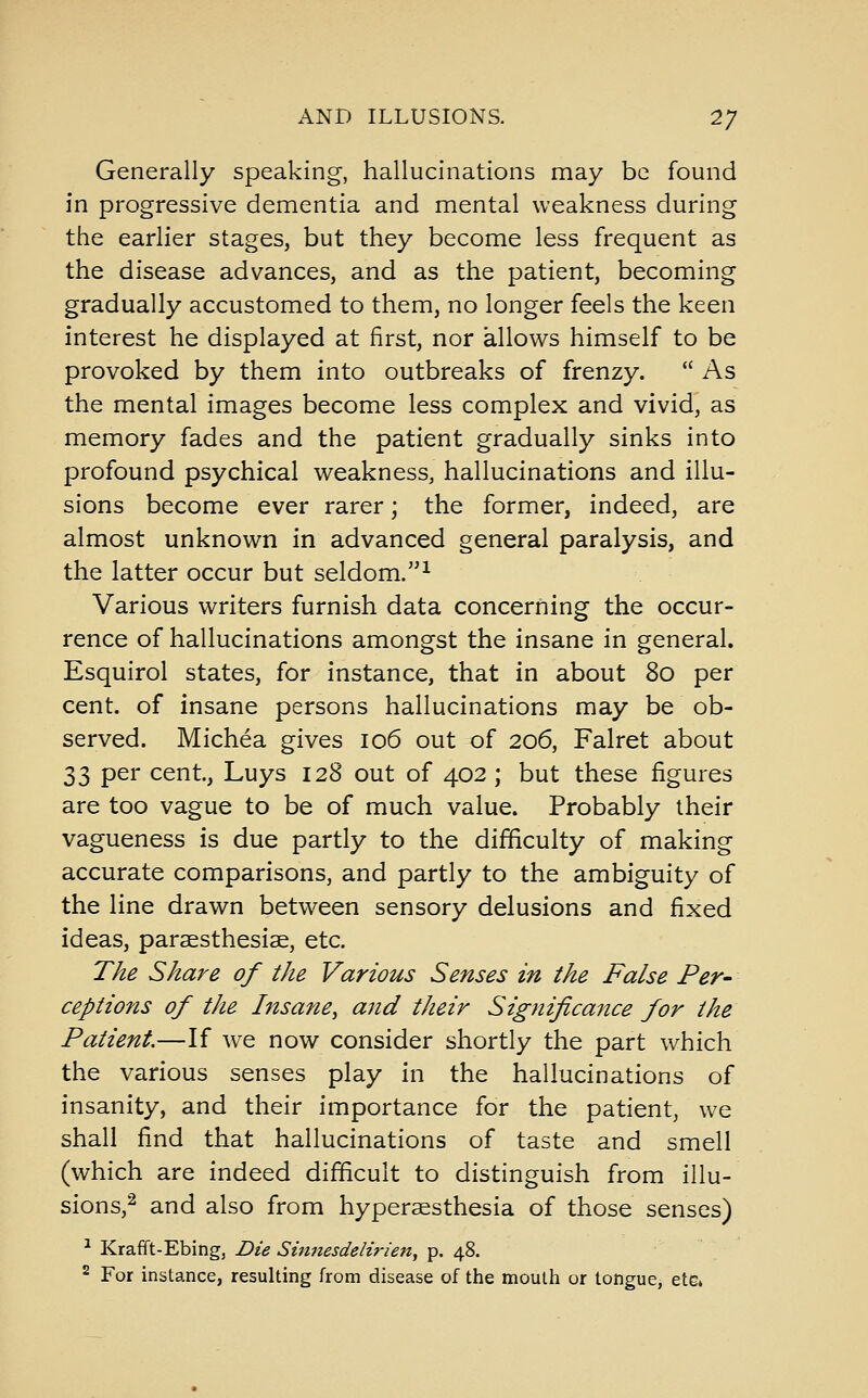 Generally speaking, hallucinations may be found in progressive dementia and mental weakness during the earlier stages, but they become less frequent as the disease advances, and as the patient, becoming gradually accustomed to them, no longer feels the keen interest he displayed at first, nor allows himself to be provoked by them into outbreaks of frenzy.  As the mental images become less complex and vivid, as memory fades and the patient gradually sinks into profound psychical weakness, hallucinations and illu- sions become ever rarer; the former, indeed, are almost unknown in advanced general paralysis, and the latter occur but seldom.^ Various writers furnish data concerning the occur- rence of hallucinations amongst the insane in general. Esquirol states, for instance, that in about 80 per cent, of insane persons hallucinations may be ob- served. Michea gives 106 out of 206, Falret about 33 per cent, Luys 128 out of 402 ; but these figures are too vague to be of much value. Probably their vagueness is due partly to the difficulty of making accurate comparisons, and partly to the ambiguity of the line drawn between sensory delusions and fixed ideas, paraesthesiae, etc. The Share of the Various Senses in the False Per- ceptions of the Insane, and their Significance for the Patient.—If we now consider shortly the part which the various senses play in the hallucinations of insanity, and their importance for the patient, we shall find that hallucinations of taste and smell (which are indeed difficult to distinguish from illu- sions,^ and also from hypersesthesia of those senses) ^ Krafft-Ebing, Die Smnesdeiirien, p. 48. 2 For instance, resulting from disease of the mouth or tongue, ete*