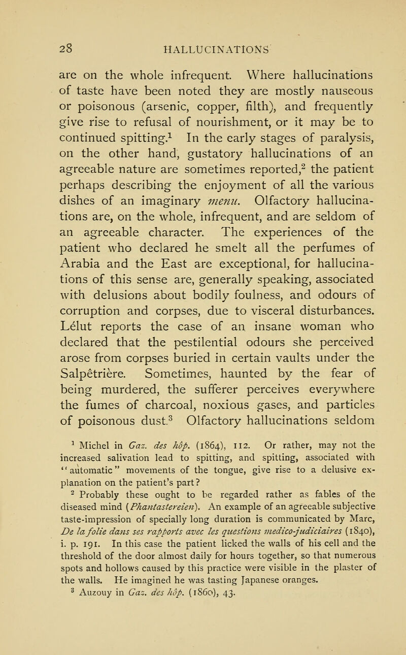 are on the whole infrequent. Where hallucinations of taste have been noted they are mostly nauseous or poisonous (arsenic, copper, filth), and frequently give rise to refusal of nourishment, or it may be to continued spitting.^ In the early stages of paralysis, on the other hand, gustatory hallucinations of an agreeable nature are sometimes reported,^ the patient perhaps describing the enjoyment of all the various dishes of an imaginary menu. Olfactory hallucina- tions are, on the whole, infrequent, and are seldom of an agreeable character. The experiences of the patient who declared he smelt all the perfumes of Arabia and the East are exceptional, for hallucina- tions of this sense are, generally speaking, associated with delusions about bodily foulness, and odours of corruption and corpses, due to visceral disturbances. Lelut reports the case of an insane woman who declared that the pestilential odours she perceived arose from corpses buried in certain vaults under the Salpetriere. Sometimes, haunted by the fear of being murdered, the sufferer perceives everywhere the fumes of charcoal, noxious gases, and particles of poisonous dust.^ Olfactory hallucinations seldom ^ Michel in Gaz. des hdp. (1864), 112. Or rather, may not the increased salivation lead to spitting, and spitting, associated with '' automatic movements of the tongue, give rise to a delusive ex- planation on the patient's part? 2 Probably these ought to be regarded rather as fables of the diseased mind [Phatitastereien). An example of an agreeable subjective taste-impression of specially long duration is communicated by Marc, De lafolie dans ses rapports avec les questions viedico-judiciaires (1840), i. p. 191. In this case the patient licked the walls of his cell and the threshold of the door almost daily for hours together, so that numerous spots and hollows caused by this practice were visible in the plaster of the walls. He imagined he was tasting Japanese oranges. ^ Auzouy in Gaz. des hop. (i860), 43.