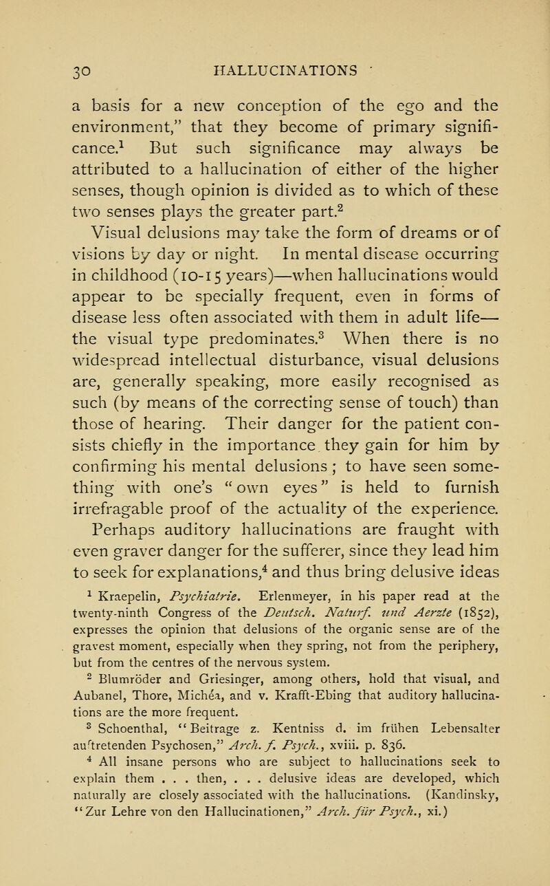 a basis for a new conception of the ego and the environment, that they become of primary signifi- cance.'^ But such significance may always be attributed to a hallucination of either of the higher senses, though opinion is divided as to which of these two senses plays the greater part.^ Visual delusions may take the form of dreams or of visions by day or night. In mental disease occurring in childhood (10-15 years)—when hallucinations would appear to be specially frequent, even in forms of disease less often associated with them in adult life— the visual type predominates.^ When there is no widespread intellectual disturbance, visual delusions are, generally speaking, more easily recognised as such (by means of the correcting sense of touch) than those of hearing. Their danger for the patient con- sists chiefly in the importance they gain for him by confirming his mental delusions ; to have seen some- thing with one's  own eyes is held to furnish irrefragable proof of the actuality of the experience. Perhaps auditory hallucinations are fraught with even graver danger for the sufferer, since they lead him to seek for explanations,* and thus bring delusive ideas ^ Kraepelin, Psychiatric. Erlenmeyer, in his paper read at the twenty-ninth Congress of the Deiiisch. Natnrf. und Aerzie (1852), expresses the opinion that delusions of the organic sense are of the gravest moment, especially when they spring, not from the periphery, but from the centres of the nervous system. ^ Blumroder and Griesinger, among others, hold that visual, and Aubanel, Thore, Michea, and v. Krafft-Ebing that auditory hallucina- tions are the more frequent. ^ Schoenthal, Beitrage z. Kentniss d. im frlihen Lebensalter au'tretenden Psychosen, Arch. f. Psych.^ xviii. p. 836. ^ All insane persons who are subject to hallucinations seek to explain them . . . then, . . . delusive ideas are developed, which naturally are closely associated with the hallucinations. (Kandinsky, Zur Lehre von den Hallucinationen, A7'ch. filr Psych., xi.)